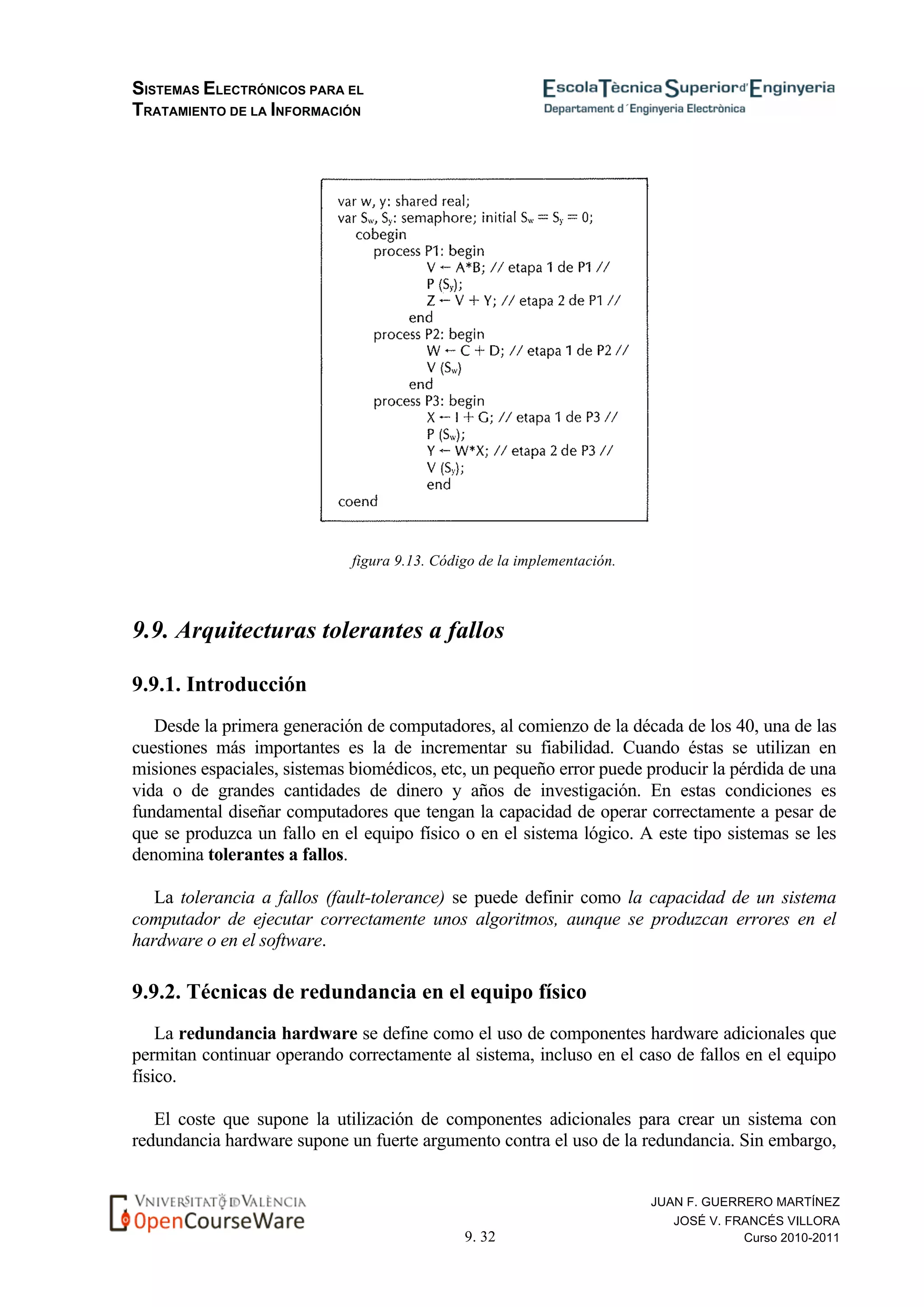 SISTEMAS ELECTRÓNICOS PARA EL
TRATAMIENTO DE LA INFORMACIÓN
9. 32
JUAN F. GUERRERO MARTÍNEZ
JOSÉ V. FRANCÉS VILLORA
Curso 2010-2011
figura 9.13. Código de la implementación.
9.9. Arquitecturas tolerantes a fallos
9.9.1. Introducción
Desde la primera generación de computadores, al comienzo de la década de los 40, una de las
cuestiones más importantes es la de incrementar su fiabilidad. Cuando éstas se utilizan en
misiones espaciales, sistemas biomédicos, etc, un pequeño error puede producir la pérdida de una
vida o de grandes cantidades de dinero y años de investigación. En estas condiciones es
fundamental diseñar computadores que tengan la capacidad de operar correctamente a pesar de
que se produzca un fallo en el equipo físico o en el sistema lógico. A este tipo sistemas se les
denomina tolerantes a fallos.
La tolerancia a fallos (fault-tolerance) se puede definir como la capacidad de un sistema
computador de ejecutar correctamente unos algoritmos, aunque se produzcan errores en el
hardware o en el software.
9.9.2. Técnicas de redundancia en el equipo físico
La redundancia hardware se define como el uso de componentes hardware adicionales que
permitan continuar operando correctamente al sistema, incluso en el caso de fallos en el equipo
físico.
El coste que supone la utilización de componentes adicionales para crear un sistema con
redundancia hardware supone un fuerte argumento contra el uso de la redundancia. Sin embargo,
 