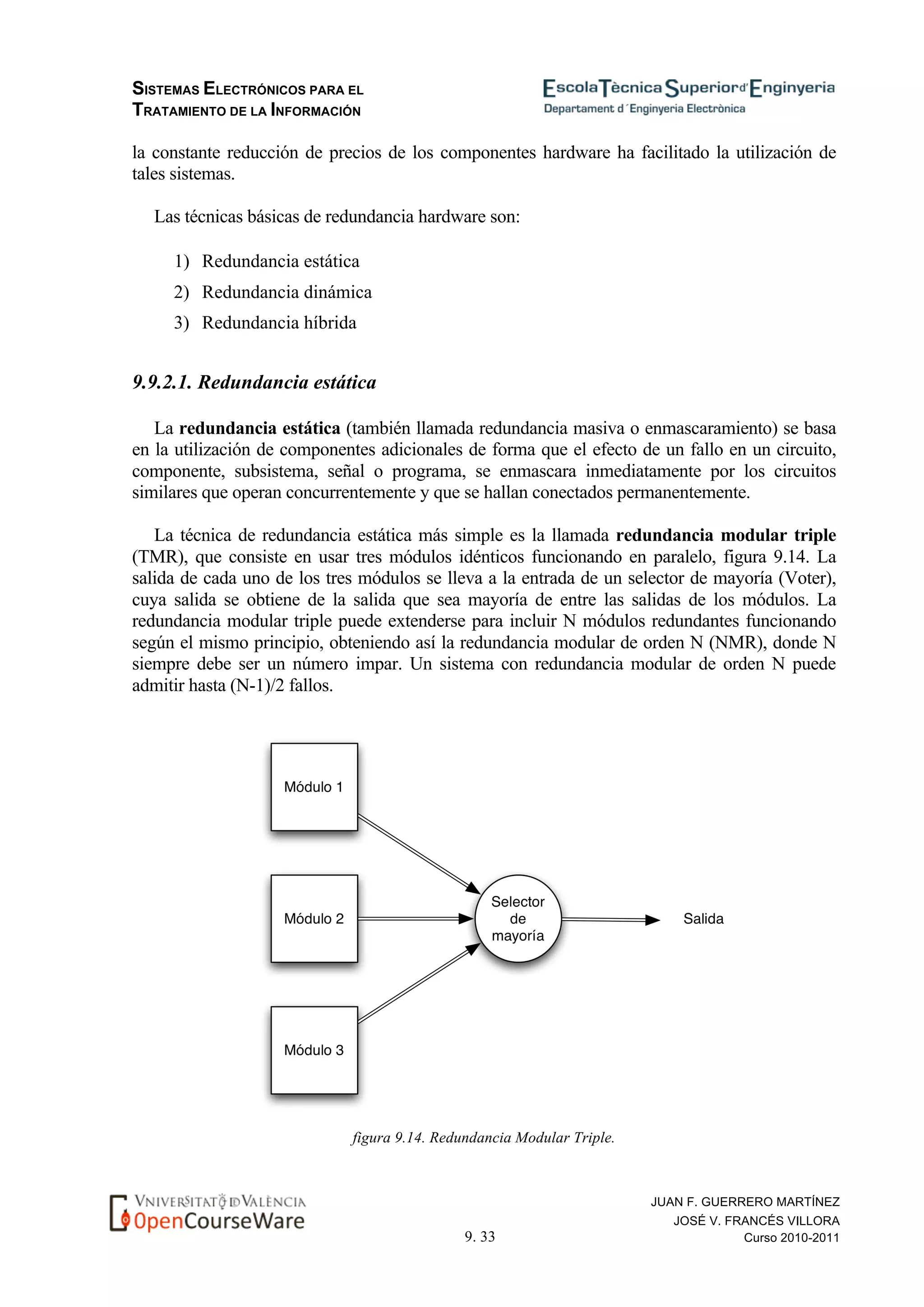 SISTEMAS ELECTRÓNICOS PARA EL
TRATAMIENTO DE LA INFORMACIÓN
9. 33
JUAN F. GUERRERO MARTÍNEZ
JOSÉ V. FRANCÉS VILLORA
Curso 2010-2011
la constante reducción de precios de los componentes hardware ha facilitado la utilización de
tales sistemas.
Las técnicas básicas de redundancia hardware son:
1) Redundancia estática
2) Redundancia dinámica
3) Redundancia híbrida
9.9.2.1. Redundancia estática
La redundancia estática (también llamada redundancia masiva o enmascaramiento) se basa
en la utilización de componentes adicionales de forma que el efecto de un fallo en un circuito,
componente, subsistema, señal o programa, se enmascara inmediatamente por los circuitos
similares que operan concurrentemente y que se hallan conectados permanentemente.
La técnica de redundancia estática más simple es la llamada redundancia modular triple
(TMR), que consiste en usar tres módulos idénticos funcionando en paralelo, figura 9.14. La
salida de cada uno de los tres módulos se lleva a la entrada de un selector de mayoría (Voter),
cuya salida se obtiene de la salida que sea mayoría de entre las salidas de los módulos. La
redundancia modular triple puede extenderse para incluir N módulos redundantes funcionando
según el mismo principio, obteniendo así la redundancia modular de orden N (NMR), donde N
siempre debe ser un número impar. Un sistema con redundancia modular de orden N puede
admitir hasta (N-1)/2 fallos.
figura 9.14. Redundancia Modular Triple.
 