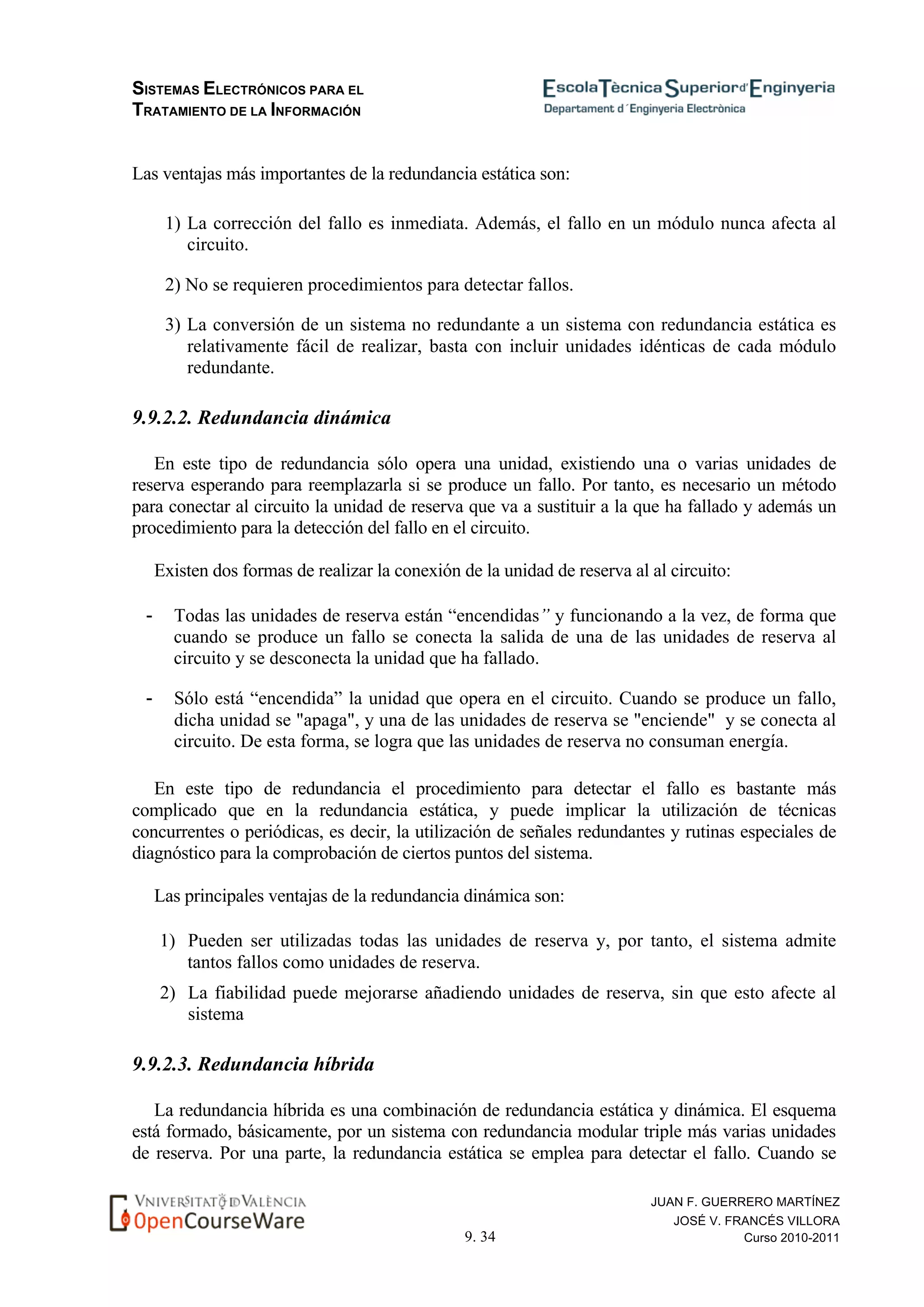 SISTEMAS ELECTRÓNICOS PARA EL
TRATAMIENTO DE LA INFORMACIÓN
9. 34
JUAN F. GUERRERO MARTÍNEZ
JOSÉ V. FRANCÉS VILLORA
Curso 2010-2011
Las ventajas más importantes de la redundancia estática son:
1) La corrección del fallo es inmediata. Además, el fallo en un módulo nunca afecta al
circuito.
2) No se requieren procedimientos para detectar fallos.
3) La conversión de un sistema no redundante a un sistema con redundancia estática es
relativamente fácil de realizar, basta con incluir unidades idénticas de cada módulo
redundante.
9.9.2.2. Redundancia dinámica
En este tipo de redundancia sólo opera una unidad, existiendo una o varias unidades de
reserva esperando para reemplazarla si se produce un fallo. Por tanto, es necesario un método
para conectar al circuito la unidad de reserva que va a sustituir a la que ha fallado y además un
procedimiento para la detección del fallo en el circuito.
Existen dos formas de realizar la conexión de la unidad de reserva al al circuito:
- Todas las unidades de reserva están “encendidas” y funcionando a la vez, de forma que
cuando se produce un fallo se conecta la salida de una de las unidades de reserva al
circuito y se desconecta la unidad que ha fallado.
- Sólo está “encendida” la unidad que opera en el circuito. Cuando se produce un fallo,
dicha unidad se "apaga", y una de las unidades de reserva se "enciende" y se conecta al
circuito. De esta forma, se logra que las unidades de reserva no consuman energía.
En este tipo de redundancia el procedimiento para detectar el fallo es bastante más
complicado que en la redundancia estática, y puede implicar la utilización de técnicas
concurrentes o periódicas, es decir, la utilización de señales redundantes y rutinas especiales de
diagnóstico para la comprobación de ciertos puntos del sistema.
Las principales ventajas de la redundancia dinámica son:
1) Pueden ser utilizadas todas las unidades de reserva y, por tanto, el sistema admite
tantos fallos como unidades de reserva.
2) La fiabilidad puede mejorarse añadiendo unidades de reserva, sin que esto afecte al
sistema
9.9.2.3. Redundancia híbrida
La redundancia híbrida es una combinación de redundancia estática y dinámica. El esquema
está formado, básicamente, por un sistema con redundancia modular triple más varias unidades
de reserva. Por una parte, la redundancia estática se emplea para detectar el fallo. Cuando se
 