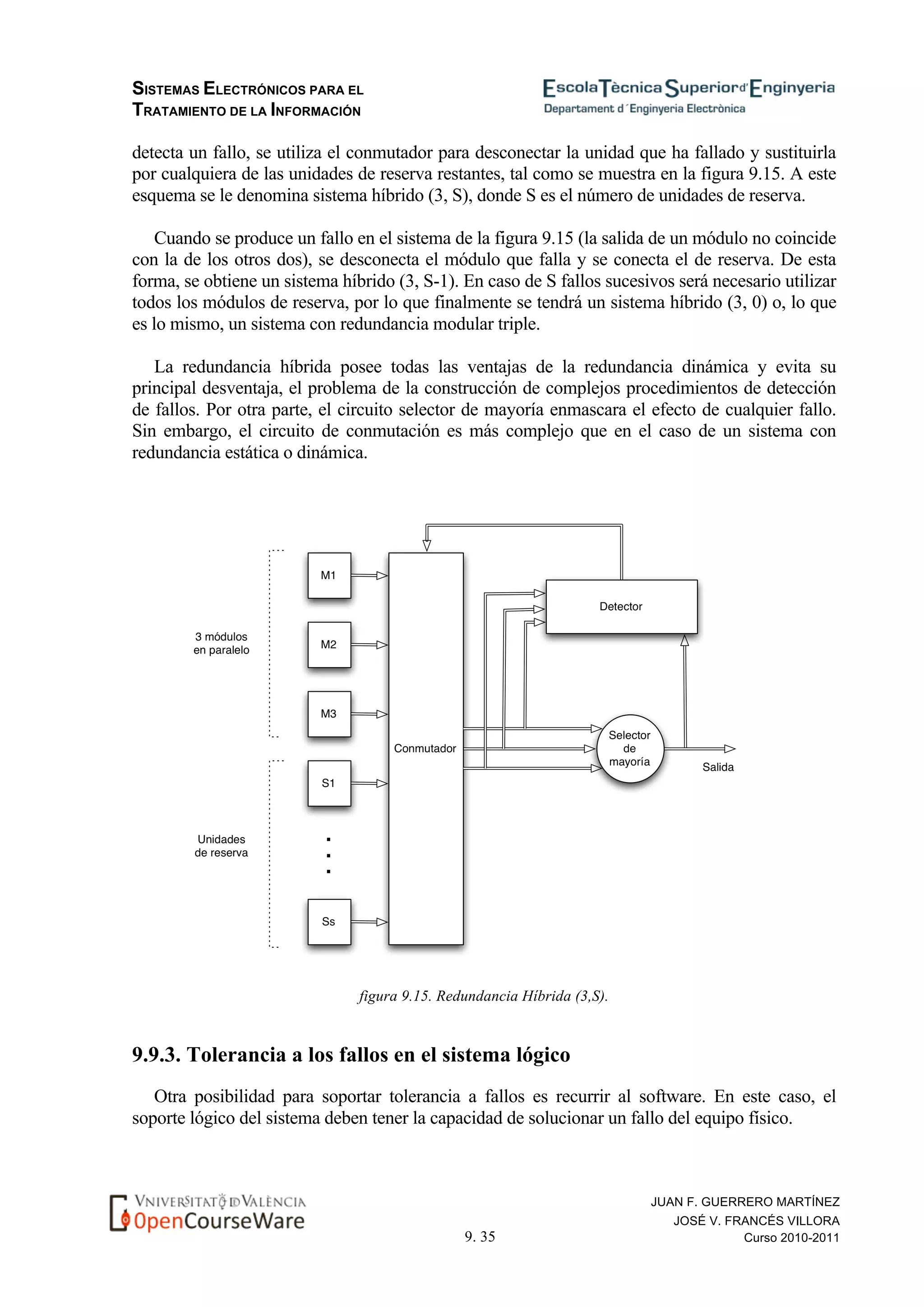 SISTEMAS ELECTRÓNICOS PARA EL
TRATAMIENTO DE LA INFORMACIÓN
9. 35
JUAN F. GUERRERO MARTÍNEZ
JOSÉ V. FRANCÉS VILLORA
Curso 2010-2011
detecta un fallo, se utiliza el conmutador para desconectar la unidad que ha fallado y sustituirla
por cualquiera de las unidades de reserva restantes, tal como se muestra en la figura 9.15. A este
esquema se le denomina sistema híbrido (3, S), donde S es el número de unidades de reserva.
Cuando se produce un fallo en el sistema de la figura 9.15 (la salida de un módulo no coincide
con la de los otros dos), se desconecta el módulo que falla y se conecta el de reserva. De esta
forma, se obtiene un sistema híbrido (3, S-1). En caso de S fallos sucesivos será necesario utilizar
todos los módulos de reserva, por lo que finalmente se tendrá un sistema híbrido (3, 0) o, lo que
es lo mismo, un sistema con redundancia modular triple.
La redundancia híbrida posee todas las ventajas de la redundancia dinámica y evita su
principal desventaja, el problema de la construcción de complejos procedimientos de detección
de fallos. Por otra parte, el circuito selector de mayoría enmascara el efecto de cualquier fallo.
Sin embargo, el circuito de conmutación es más complejo que en el caso de un sistema con
redundancia estática o dinámica.
figura 9.15. Redundancia Híbrida (3,S).
9.9.3. Tolerancia a los fallos en el sistema lógico
Otra posibilidad para soportar tolerancia a fallos es recurrir al software. En este caso, el
soporte lógico del sistema deben tener la capacidad de solucionar un fallo del equipo físico.
 