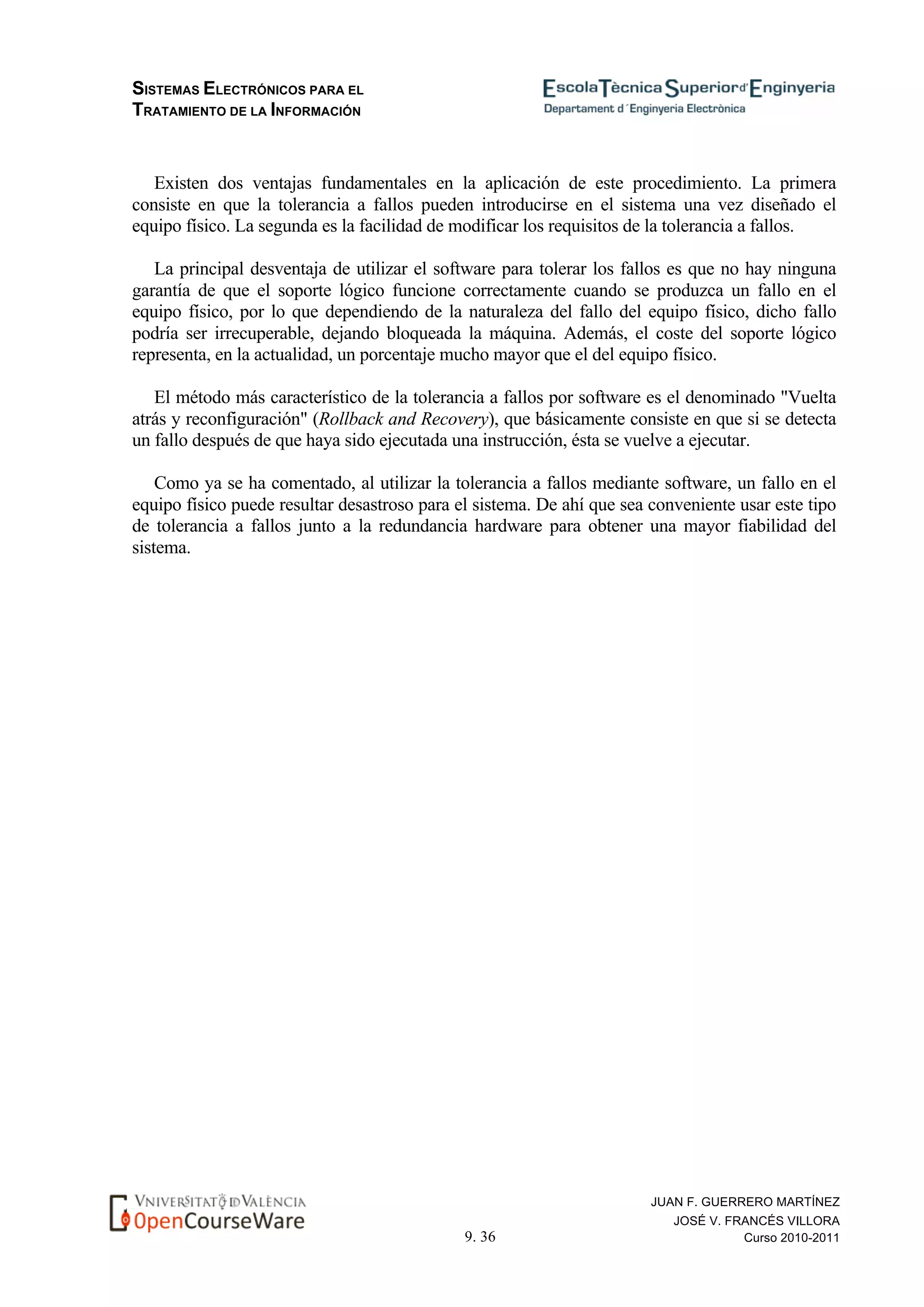 SISTEMAS ELECTRÓNICOS PARA EL
TRATAMIENTO DE LA INFORMACIÓN
9. 36
JUAN F. GUERRERO MARTÍNEZ
JOSÉ V. FRANCÉS VILLORA
Curso 2010-2011
Existen dos ventajas fundamentales en la aplicación de este procedimiento. La primera
consiste en que la tolerancia a fallos pueden introducirse en el sistema una vez diseñado el
equipo físico. La segunda es la facilidad de modificar los requisitos de la tolerancia a fallos.
La principal desventaja de utilizar el software para tolerar los fallos es que no hay ninguna
garantía de que el soporte lógico funcione correctamente cuando se produzca un fallo en el
equipo físico, por lo que dependiendo de la naturaleza del fallo del equipo físico, dicho fallo
podría ser irrecuperable, dejando bloqueada la máquina. Además, el coste del soporte lógico
representa, en la actualidad, un porcentaje mucho mayor que el del equipo físico.
El método más característico de la tolerancia a fallos por software es el denominado "Vuelta
atrás y reconfiguración" (Rollback and Recovery), que básicamente consiste en que si se detecta
un fallo después de que haya sido ejecutada una instrucción, ésta se vuelve a ejecutar.
Como ya se ha comentado, al utilizar la tolerancia a fallos mediante software, un fallo en el
equipo físico puede resultar desastroso para el sistema. De ahí que sea conveniente usar este tipo
de tolerancia a fallos junto a la redundancia hardware para obtener una mayor fiabilidad del
sistema.
 