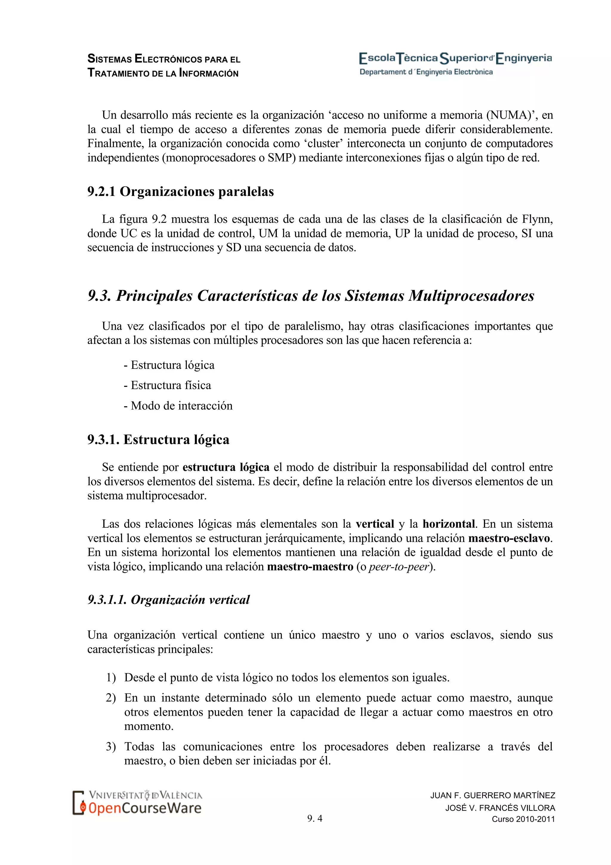 SISTEMAS ELECTRÓNICOS PARA EL
TRATAMIENTO DE LA INFORMACIÓN
9. 4
JUAN F. GUERRERO MARTÍNEZ
JOSÉ V. FRANCÉS VILLORA
Curso 2010-2011
Un desarrollo más reciente es la organización ‘acceso no uniforme a memoria (NUMA)’, en
la cual el tiempo de acceso a diferentes zonas de memoria puede diferir considerablemente.
Finalmente, la organización conocida como ‘cluster’ interconecta un conjunto de computadores
independientes (monoprocesadores o SMP) mediante interconexiones fijas o algún tipo de red.
9.2.1 Organizaciones paralelas
La figura 9.2 muestra los esquemas de cada una de las clases de la clasificación de Flynn,
donde UC es la unidad de control, UM la unidad de memoria, UP la unidad de proceso, SI una
secuencia de instrucciones y SD una secuencia de datos.
9.3. Principales Características de los Sistemas Multiprocesadores
Una vez clasificados por el tipo de paralelismo, hay otras clasificaciones importantes que
afectan a los sistemas con múltiples procesadores son las que hacen referencia a:
- Estructura lógica
- Estructura física
- Modo de interacción
9.3.1. Estructura lógica
Se entiende por estructura lógica el modo de distribuir la responsabilidad del control entre
los diversos elementos del sistema. Es decir, define la relación entre los diversos elementos de un
sistema multiprocesador.
Las dos relaciones lógicas más elementales son la vertical y la horizontal. En un sistema
vertical los elementos se estructuran jerárquicamente, implicando una relación maestro-esclavo.
En un sistema horizontal los elementos mantienen una relación de igualdad desde el punto de
vista lógico, implicando una relación maestro-maestro (o peer-to-peer).
9.3.1.1. Organización vertical
Una organización vertical contiene un único maestro y uno o varios esclavos, siendo sus
características principales:
1) Desde el punto de vista lógico no todos los elementos son iguales.
2) En un instante determinado sólo un elemento puede actuar como maestro, aunque
otros elementos pueden tener la capacidad de llegar a actuar como maestros en otro
momento.
3) Todas las comunicaciones entre los procesadores deben realizarse a través del
maestro, o bien deben ser iniciadas por él.
 