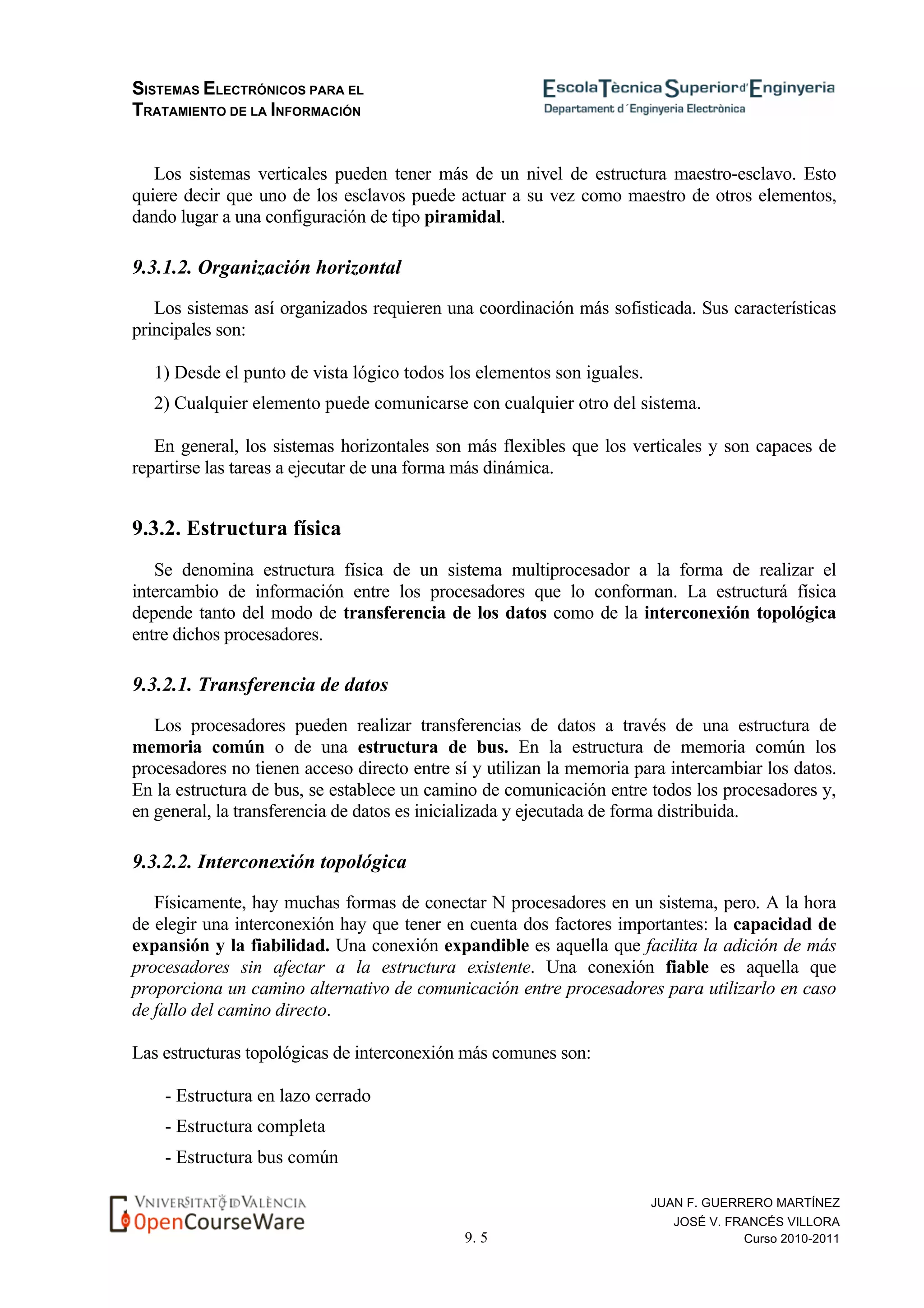 SISTEMAS ELECTRÓNICOS PARA EL
TRATAMIENTO DE LA INFORMACIÓN
9. 5
JUAN F. GUERRERO MARTÍNEZ
JOSÉ V. FRANCÉS VILLORA
Curso 2010-2011
Los sistemas verticales pueden tener más de un nivel de estructura maestro-esclavo. Esto
quiere decir que uno de los esclavos puede actuar a su vez como maestro de otros elementos,
dando lugar a una configuración de tipo piramidal.
9.3.1.2. Organización horizontal
Los sistemas así organizados requieren una coordinación más sofisticada. Sus características
principales son:
1) Desde el punto de vista lógico todos los elementos son iguales.
2) Cualquier elemento puede comunicarse con cualquier otro del sistema.
En general, los sistemas horizontales son más flexibles que los verticales y son capaces de
repartirse las tareas a ejecutar de una forma más dinámica.
9.3.2. Estructura física
Se denomina estructura física de un sistema multiprocesador a la forma de realizar el
intercambio de información entre los procesadores que lo conforman. La estructurá física
depende tanto del modo de transferencia de los datos como de la interconexión topológica
entre dichos procesadores.
9.3.2.1. Transferencia de datos
Los procesadores pueden realizar transferencias de datos a través de una estructura de
memoria común o de una estructura de bus. En la estructura de memoria común los
procesadores no tienen acceso directo entre sí y utilizan la memoria para intercambiar los datos.
En la estructura de bus, se establece un camino de comunicación entre todos los procesadores y,
en general, la transferencia de datos es inicializada y ejecutada de forma distribuida.
9.3.2.2. Interconexión topológica
Físicamente, hay muchas formas de conectar N procesadores en un sistema, pero. A la hora
de elegir una interconexión hay que tener en cuenta dos factores importantes: la capacidad de
expansión y la fiabilidad. Una conexión expandible es aquella que facilita la adición de más
procesadores sin afectar a la estructura existente. Una conexión fiable es aquella que
proporciona un camino alternativo de comunicación entre procesadores para utilizarlo en caso
de fallo del camino directo.
Las estructuras topológicas de interconexión más comunes son:
- Estructura en lazo cerrado
- Estructura completa
- Estructura bus común
 