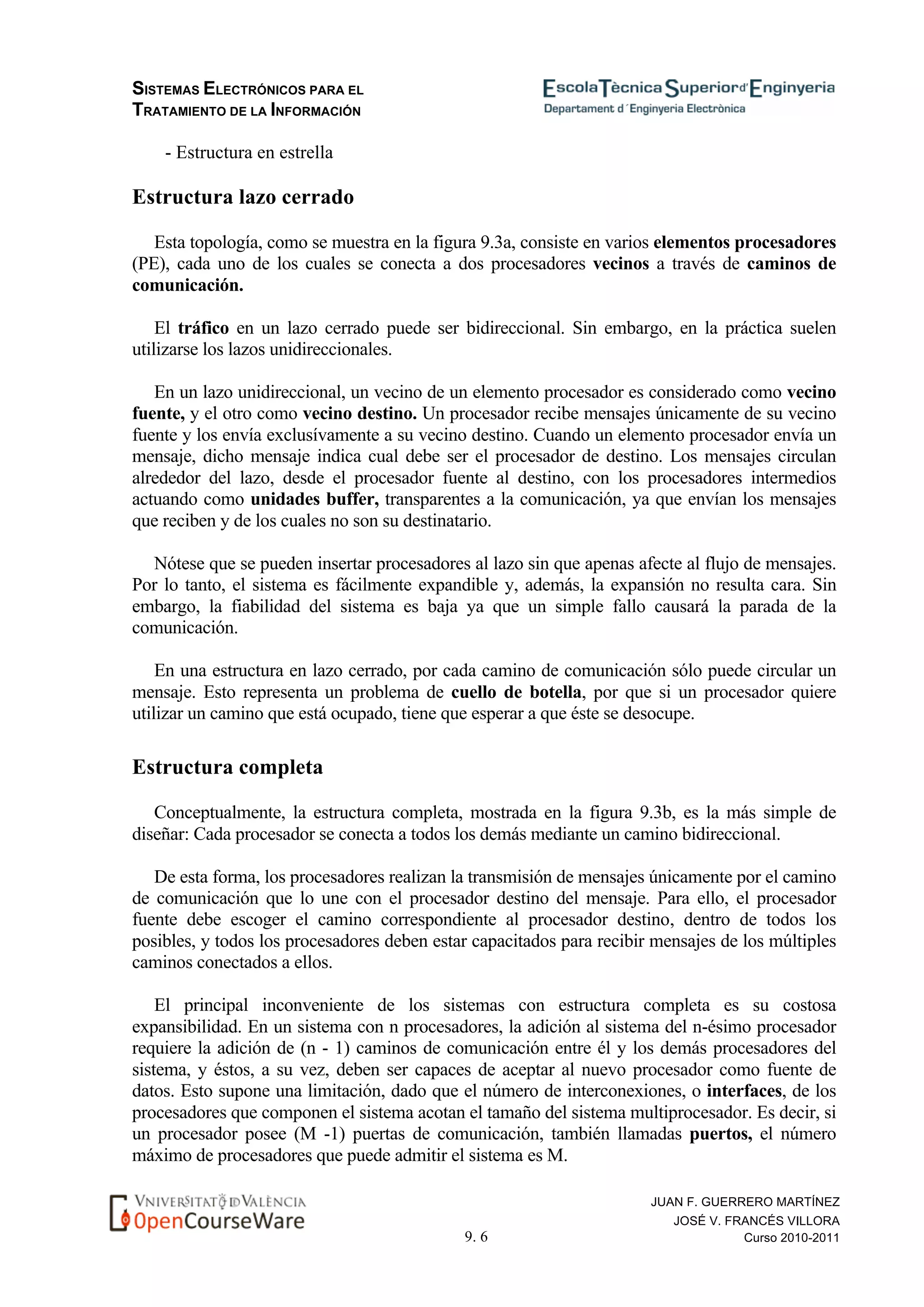 SISTEMAS ELECTRÓNICOS PARA EL
TRATAMIENTO DE LA INFORMACIÓN
9. 6
JUAN F. GUERRERO MARTÍNEZ
JOSÉ V. FRANCÉS VILLORA
Curso 2010-2011
- Estructura en estrella
Estructura lazo cerrado
Esta topología, como se muestra en la figura 9.3a, consiste en varios elementos procesadores
(PE), cada uno de los cuales se conecta a dos procesadores vecinos a través de caminos de
comunicación.
El tráfico en un lazo cerrado puede ser bidireccional. Sin embargo, en la práctica suelen
utilizarse los lazos unidireccionales.
En un lazo unidireccional, un vecino de un elemento procesador es considerado como vecino
fuente, y el otro como vecino destino. Un procesador recibe mensajes únicamente de su vecino
fuente y los envía exclusívamente a su vecino destino. Cuando un elemento procesador envía un
mensaje, dicho mensaje indica cual debe ser el procesador de destino. Los mensajes circulan
alrededor del lazo, desde el procesador fuente al destino, con los procesadores intermedios
actuando como unidades buffer, transparentes a la comunicación, ya que envían los mensajes
que reciben y de los cuales no son su destinatario.
Nótese que se pueden insertar procesadores al lazo sin que apenas afecte al flujo de mensajes.
Por lo tanto, el sistema es fácilmente expandible y, además, la expansión no resulta cara. Sin
embargo, la fiabilidad del sistema es baja ya que un simple fallo causará la parada de la
comunicación.
En una estructura en lazo cerrado, por cada camino de comunicación sólo puede circular un
mensaje. Esto representa un problema de cuello de botella, por que si un procesador quiere
utilizar un camino que está ocupado, tiene que esperar a que éste se desocupe.
Estructura completa
Conceptualmente, la estructura completa, mostrada en la figura 9.3b, es la más simple de
diseñar: Cada procesador se conecta a todos los demás mediante un camino bidireccional.
De esta forma, los procesadores realizan la transmisión de mensajes únicamente por el camino
de comunicación que lo une con el procesador destino del mensaje. Para ello, el procesador
fuente debe escoger el camino correspondiente al procesador destino, dentro de todos los
posibles, y todos los procesadores deben estar capacitados para recibir mensajes de los múltiples
caminos conectados a ellos.
El principal inconveniente de los sistemas con estructura completa es su costosa
expansibilidad. En un sistema con n procesadores, la adición al sistema del n-ésimo procesador
requiere la adición de (n - 1) caminos de comunicación entre él y los demás procesadores del
sistema, y éstos, a su vez, deben ser capaces de aceptar al nuevo procesador como fuente de
datos. Esto supone una limitación, dado que el número de interconexiones, o interfaces, de los
procesadores que componen el sistema acotan el tamaño del sistema multiprocesador. Es decir, si
un procesador posee (M -1) puertas de comunicación, también llamadas puertos, el número
máximo de procesadores que puede admitir el sistema es M.
 