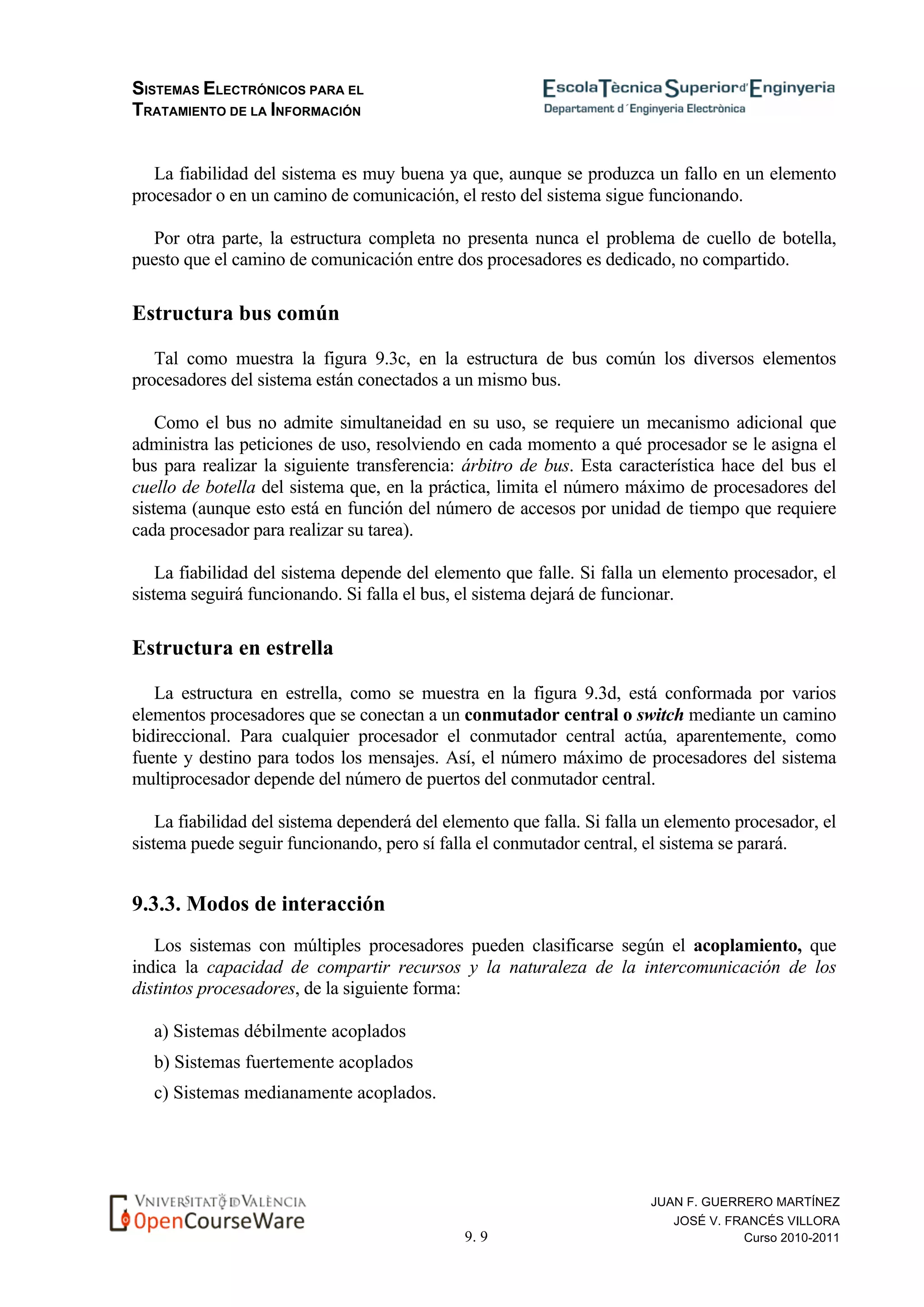 SISTEMAS ELECTRÓNICOS PARA EL
TRATAMIENTO DE LA INFORMACIÓN
9. 9
JUAN F. GUERRERO MARTÍNEZ
JOSÉ V. FRANCÉS VILLORA
Curso 2010-2011
La fiabilidad del sistema es muy buena ya que, aunque se produzca un fallo en un elemento
procesador o en un camino de comunicación, el resto del sistema sigue funcionando.
Por otra parte, la estructura completa no presenta nunca el problema de cuello de botella,
puesto que el camino de comunicación entre dos procesadores es dedicado, no compartido.
Estructura bus común
Tal como muestra la figura 9.3c, en la estructura de bus común los diversos elementos
procesadores del sistema están conectados a un mismo bus.
Como el bus no admite simultaneidad en su uso, se requiere un mecanismo adicional que
administra las peticiones de uso, resolviendo en cada momento a qué procesador se le asigna el
bus para realizar la siguiente transferencia: árbitro de bus. Esta característica hace del bus el
cuello de botella del sistema que, en la práctica, limita el número máximo de procesadores del
sistema (aunque esto está en función del número de accesos por unidad de tiempo que requiere
cada procesador para realizar su tarea).
La fiabilidad del sistema depende del elemento que falle. Si falla un elemento procesador, el
sistema seguirá funcionando. Si falla el bus, el sistema dejará de funcionar.
Estructura en estrella
La estructura en estrella, como se muestra en la figura 9.3d, está conformada por varios
elementos procesadores que se conectan a un conmutador central o switch mediante un camino
bidireccional. Para cualquier procesador el conmutador central actúa, aparentemente, como
fuente y destino para todos los mensajes. Así, el número máximo de procesadores del sistema
multiprocesador depende del número de puertos del conmutador central.
La fiabilidad del sistema dependerá del elemento que falla. Si falla un elemento procesador, el
sistema puede seguir funcionando, pero sí falla el conmutador central, el sistema se parará.
9.3.3. Modos de interacción
Los sistemas con múltiples procesadores pueden clasificarse según el acoplamiento, que
indica la capacidad de compartir recursos y la naturaleza de la intercomunicación de los
distintos procesadores, de la siguiente forma:
a) Sistemas débilmente acoplados
b) Sistemas fuertemente acoplados
c) Sistemas medianamente acoplados.
 