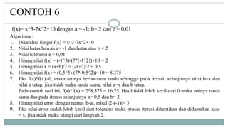 CONTOH 6
Algoritma :
1. Diketahui fungsi f(x) = x^3-7x^2+10
2. Nilai batas bawah a= -1 dan batas atas b = 2
3. Nilai toleransi e = 0,01
4. Hitung nilai f(a) = (-1^3)-(7*(-1^2))+10 = 2
5. Hitung nilai x = (a+b)/2 = (-1+2)/2 = 0,5
6. Hitung nilai f(x) = (0,5^3)-(7*(0,5^2))+10 = 8,375
7. Jika f(a)*f(x)<0, maka artinya berlawanan tanda sehingga pada iterasi selanjutnya nilai b=x dan
nilai a tetap, jika tidak maka tanda sama, nilai a=x dan b tetap.
Pada contoh soal ini, f(a)*f(x) = 2*8,375 = 16,75. Hasil tidak lebih kecil dari 0 maka artinya tanda
sama dan pada iterasi selanjutnya a= 0,5 dan b= 2.
8. Hitung nilai error dengan rumus |b-a|, misal |2-(-1)|= 3
9. Jika nilai error sudah lebih kecil dari toleransi maka proses iterasi dihentikan dan didapatkan akar
= x, jika tidak maka ulangi dari langkah 2.
f(x)= x^3-7x^2+10 dengan a = -1; b= 2 dan e = 0,01
 