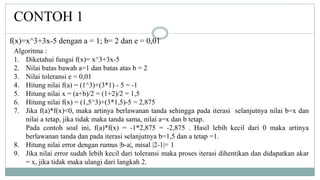 CONTOH 1
Algoritma :
1. Diketahui fungsi f(x)= x^3+3x-5
2. Nilai batas bawah a=1 dan batas atas b = 2
3. Nilai toleransi e = 0,01
4. Hitung nilai f(a) = (1^3)+(3*1) - 5 = -1
5. Hitung nilai x = (a+b)/2 = (1+2)/2 = 1,5
6. Hitung nilai f(x) = (1,5^3)+(3*1,5)-5 = 2,875
7. Jika f(a)*f(x)<0, maka artinya berlawanan tanda sehingga pada iterasi selanjutnya nilai b=x dan
nilai a tetap, jika tidak maka tanda sama, nilai a=x dan b tetap.
Pada contoh soal ini, f(a)*f(x) = -1*2,875 = -2,875 . Hasil lebih kecil dari 0 maka artinya
berlawanan tanda dan pada iterasi selanjutnya b=1,5 dan a tetap =1.
8. Hitung nilai error dengan rumus |b-a|, misal |2-1|= 1
9. Jika nilai error sudah lebih kecil dari toleransi maka proses iterasi dihentikan dan didapatkan akar
= x, jika tidak maka ulangi dari langkah 2.
f(x)=x^3+3x-5 dengan a = 1; b= 2 dan e = 0,01
 