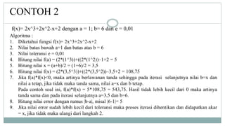 CONTOH 2
Algoritma :
1. Diketahui fungsi f(x)= 2x^3+2x^2-x+2
2. Nilai batas bawah a=1 dan batas atas b = 6
3. Nilai toleransi e = 0,01
4. Hitung nilai f(a) = (2*(1^3))+((2*(1^2))–1+2 = 5
5. Hitung nilai x = (a+b)/2 = (1+6)/2 = 3,5
6. Hitung nilai f(x) = (2*(3,5^3))+((2*(3,5^2))–3,5+2 = 108,75
7. Jika f(a)*f(x)<0, maka artinya berlawanan tanda sehingga pada iterasi selanjutnya nilai b=x dan
nilai a tetap, jika tidak maka tanda sama, nilai a=x dan b tetap.
Pada contoh soal ini, f(a)*f(x) = 5*108,75 = 543,75. Hasil tidak lebih kecil dari 0 maka artinya
tanda sama dan pada iterasi selanjutnya a=3,5 dan b=6.
8. Hitung nilai error dengan rumus |b-a|, misal |6-1|= 5
9. Jika nilai error sudah lebih kecil dari toleransi maka proses iterasi dihentikan dan didapatkan akar
= x, jika tidak maka ulangi dari langkah 2.
f(x)= 2x^3+2x^2-x+2 dengan a = 1; b= 6 dan e = 0,01
 