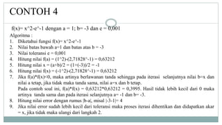 CONTOH 4
Algoritma :
1. Diketahui fungsi f(x)= x^2-e^-1
2. Nilai batas bawah a=1 dan batas atas b = -3
3. Nilai toleransi e = 0,001
4. Hitung nilai f(a) = (1^2)-(2,71828^-1) = 0,63212
5. Hitung nilai x = (a+b)/2 = (1+(-3))/2 = -1
6. Hitung nilai f(x) = (-1^2)-(2,71828^-1) = 0,63212
7. Jika f(a)*f(x)<0, maka artinya berlawanan tanda sehingga pada iterasi selanjutnya nilai b=x dan
nilai a tetap, jika tidak maka tanda sama, nilai a=x dan b tetap.
Pada contoh soal ini, f(a)*f(x) = 0,63212*0,63212 = 0,3995. Hasil tidak lebih kecil dari 0 maka
artinya tanda sama dan pada iterasi selanjutnya a= -1 dan b= -3.
8. Hitung nilai error dengan rumus |b-a|, misal |-3-1|= 4
9. Jika nilai error sudah lebih kecil dari toleransi maka proses iterasi dihentikan dan didapatkan akar
= x, jika tidak maka ulangi dari langkah 2.
f(x)= x^2-e^-1 dengan a = 1; b= -3 dan e = 0,001
 