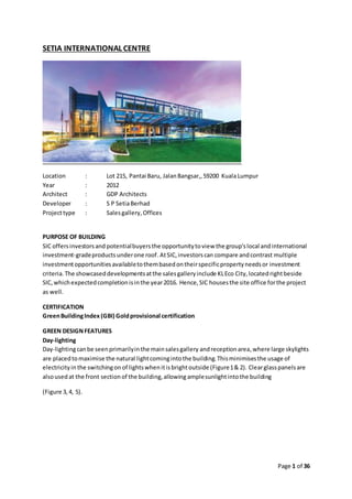 Page 1 of 36
SETIA INTERNATIONAL CENTRE
Location : Lot 215, Pantai Baru, JalanBangsar,,59200 KualaLumpur
Year : 2012
Architect : GDP Architects
Developer : S P SetiaBerhad
Projecttype : Salesgallery,Offices
PURPOSE OF BUILDING
SIC offersinvestorsand potentialbuyersthe opportunitytoview the group'slocal andinternational
investment-gradeproductsunderone roof.AtSIC,investorscan compare andcontrast multiple
investmentopportunitiesavailabletothembasedontheirspecificpropertyneedsor investment
criteria. The showcaseddevelopmentsatthe salesgalleryinclude KLEco City,locatedrightbeside
SIC,whichexpectedcompletionisinthe year2016. Hence,SIC housesthe site office forthe project
as well.
CERTIFICATION
GreenBuildingIndex (GBI) Goldprovisional certification
GREEN DESIGNFEATURES
Day-lighting
Day-lightingcanbe seenprimarilyinthe mainsalesgallery andreceptionarea,where large skylights
are placedtomaximise the natural lightcomingintothe building.Thisminimisesthe usage of
electricityin the switchingon of lightswhenitisbrightoutside (Figure1& 2). Clearglasspanelsare
alsousedat the front sectionof the building,allowing amplesunlightintothe building
(Figure 3,4, 5).
 