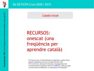 Experiències TAC  a la Formació de Persones Adultes | juny de 2010 Català inicial 5è SETICPA Curs 2009 / 2010 RECURSOS: onescat (una freqüència per aprendre català) El Consorci per a la Normalització Lingüística, a partir d’una primera experiència de curs a la ràdio iniciativa del  CNL de Girona , dissenya l’estructura i la programació de l’actual Onescat i juntament amb la  COMRàdio , amb qui signa un conveni de col·laboració, es materialitza tot el projecte. 