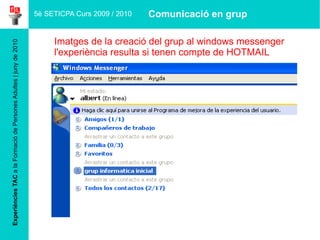 Experiències TAC  a la Formació de Persones Adultes | juny de 2010 Imatges de la creació del grup al windows messenger   l'experiència resulta si  tenen   compte  de HOTMAIL 5è SETICPA Curs 2009 / 2010 Comunicació en grup 