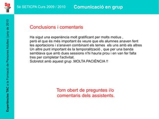 Experiències TAC  a la Formació de Persones Adultes | juny de 2010 Conclusions i comentaris Ha sigut una experiència molt gratificant per molts motius ,  però el que és més important és veure que els alumnes anaven fent les aportacions i s'anaven combinant els temes  els uns amb els altres Un altre punt important és la temporalització , que per una banda semblava que amb dues sessions n'hi hauria prou i en van fer falta tres per completar l'activitat.  Sobretot amb aquest grup .MOLTA PACIÈNCIA !! Torn obert de preguntes i/o  comentaris dels assistents. 5è SETICPA Curs 2009 / 2010 Comunicació en grup 