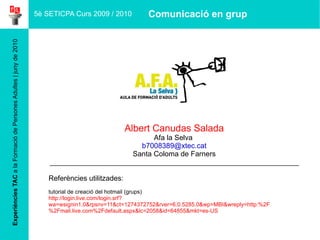 Experiències TAC  a la Formació de Persones Adultes | juny de 2010 Albert Canudas Salada Afa la Selva  [email_address] Santa Coloma de Farners ______________________________________________________________ Referències utilitzades:  tutorial de creació del hotmail (grups) http://login.live.com/login.srf?wa=wsignin1.0&rpsnv=11&ct=1274372752&rver=6.0.5285.0&wp=MBI&wreply=http:%2F%2Fmail.live.com%2Fdefault.aspx&lc=2058&id=64855&mkt=es-US 5è SETICPA Curs 2009 / 2010 Comunicació en grup 