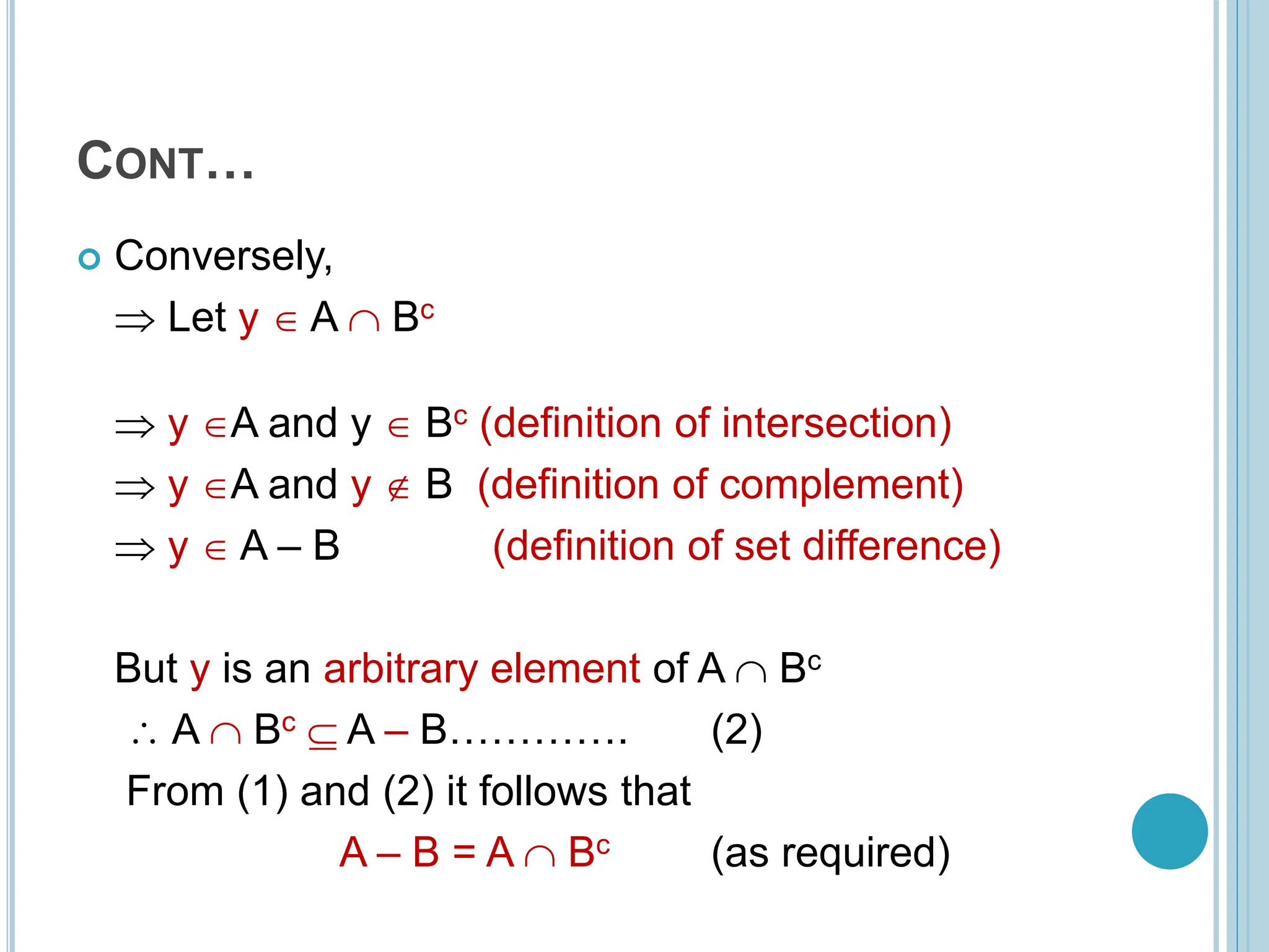 CONT…
 Conversely,
 Let y  A  Bc
 y A and y  Bc (definition of intersection)
 y A and y  B (definition of complement)
 y  A – B (definition of set difference)
But y is an arbitrary element of A  Bc
 A  Bc  A – B…………. (2)
From (1) and (2) it follows that
A – B = A  Bc (as required)
 