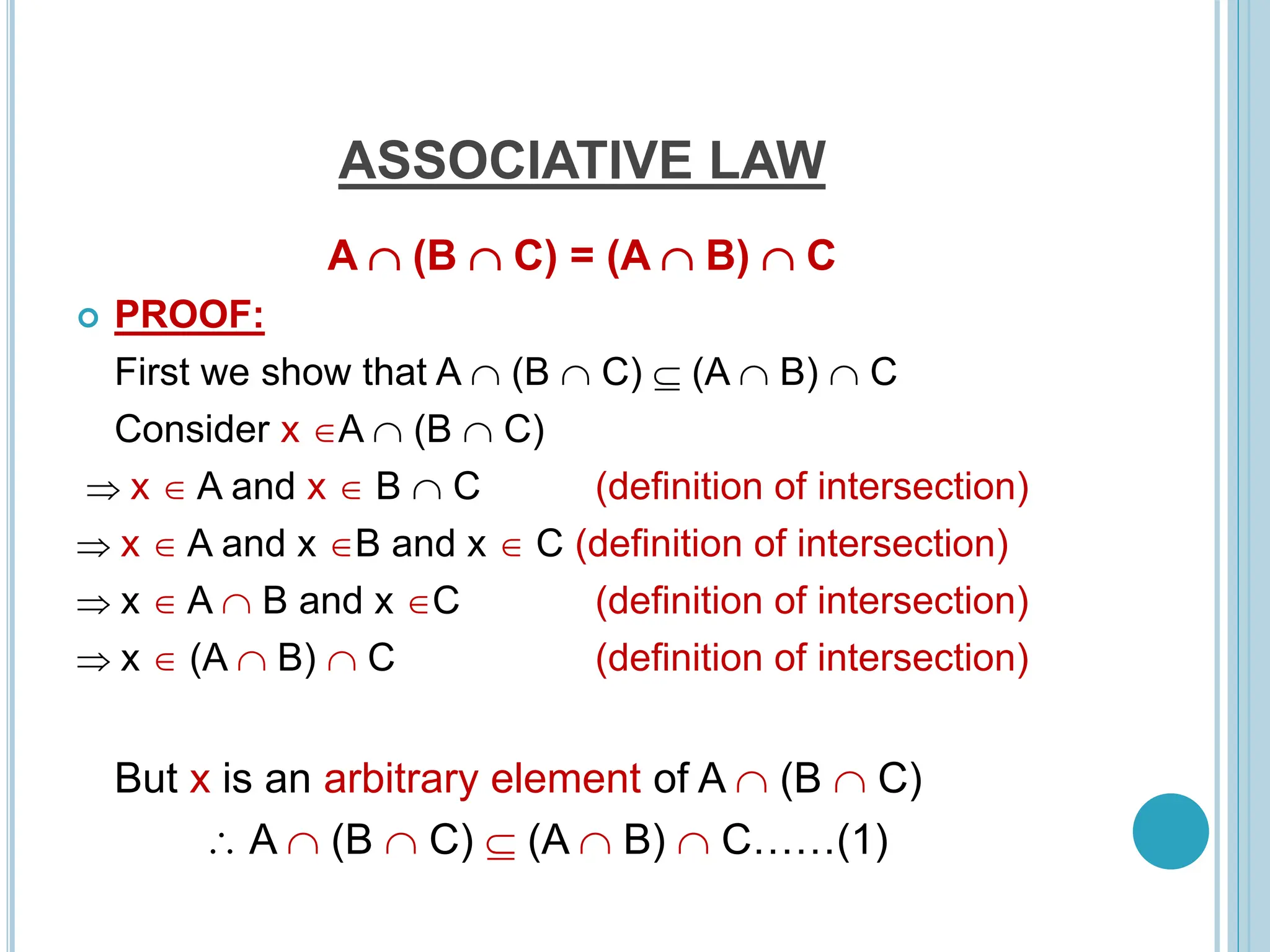 ASSOCIATIVE LAW
A  (B  C) = (A  B)  C
 PROOF:
First we show that A  (B  C)  (A  B)  C
Consider x A  (B  C)
 x  A and x  B  C (definition of intersection)
 x  A and x B and x  C (definition of intersection)
 x  A  B and x C (definition of intersection)
 x  (A  B)  C (definition of intersection)
But x is an arbitrary element of A  (B  C)
 A  (B  C)  (A  B)  C……(1)
 