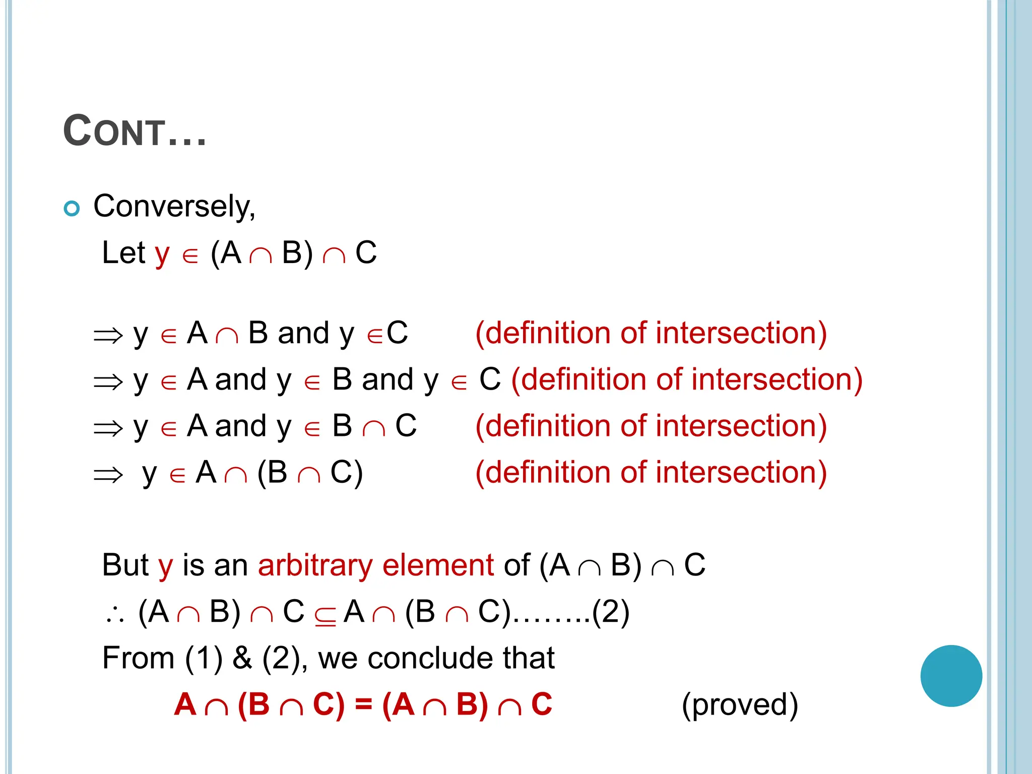 CONT…
 Conversely,
Let y  (A  B)  C
 y  A  B and y C (definition of intersection)
 y  A and y  B and y  C (definition of intersection)
 y  A and y  B  C (definition of intersection)
 y  A  (B  C) (definition of intersection)
But y is an arbitrary element of (A  B)  C
 (A  B)  C  A  (B  C)……..(2)
From (1) & (2), we conclude that
A  (B  C) = (A  B)  C (proved)
 