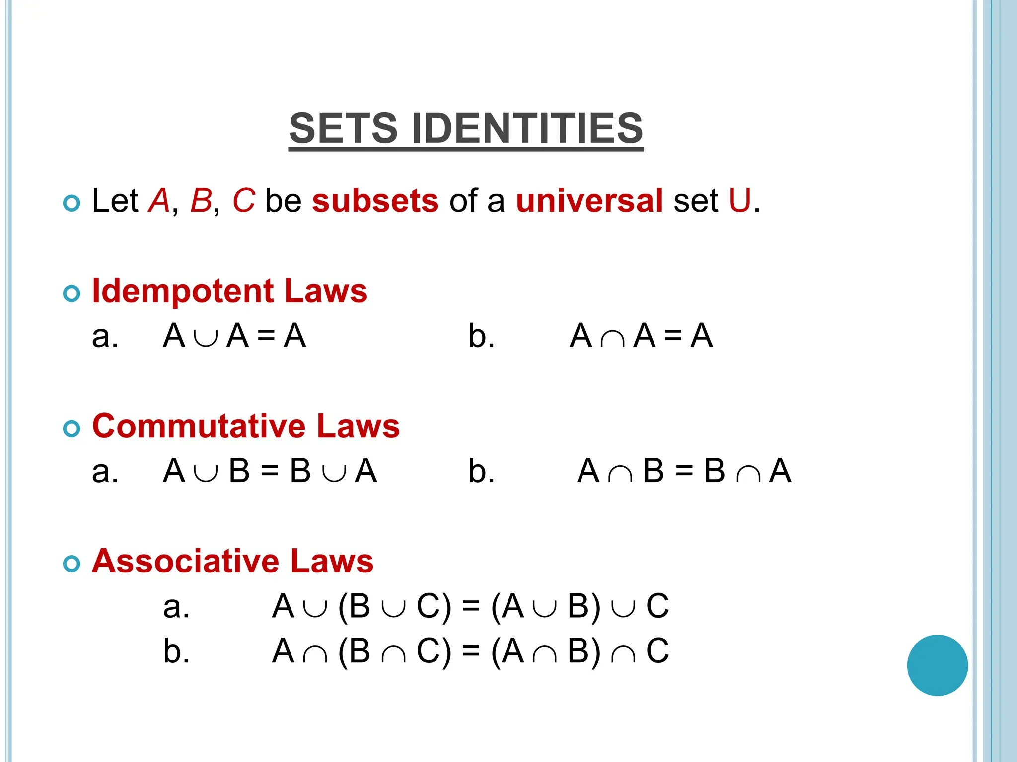  Let A, B, C be subsets of a universal set U.
 Idempotent Laws
a. A  A = A b. A  A = A
 Commutative Laws
a. A  B = B  A b. A  B = B  A
 Associative Laws
a. A  (B  C) = (A  B)  C
b. A  (B  C) = (A  B)  C
SETS IDENTITIES
 