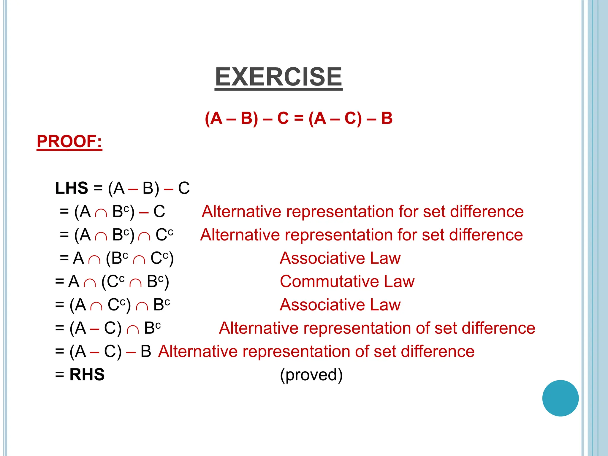 EXERCISE
(A – B) – C = (A – C) – B
PROOF:
LHS = (A – B) – C
= (A  Bc) – C Alternative representation for set difference
= (A  Bc)  Cc Alternative representation for set difference
= A  (Bc  Cc) Associative Law
= A  (Cc  Bc) Commutative Law
= (A  Cc)  Bc Associative Law
= (A – C)  Bc Alternative representation of set difference
= (A – C) – B Alternative representation of set difference
= RHS (proved)
 