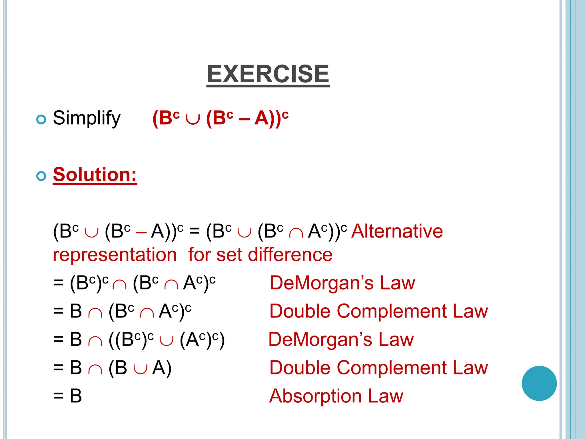 EXERCISE
 Simplify (Bc  (Bc – A))c
 Solution:
(Bc  (Bc – A))c = (Bc  (Bc  Ac))c Alternative
representation for set difference
= (Bc)c  (Bc  Ac)c DeMorgan’s Law
= B  (Bc  Ac)c Double Complement Law
= B  ((Bc)c  (Ac)c) DeMorgan’s Law
= B  (B  A) Double Complement Law
= B Absorption Law
 
