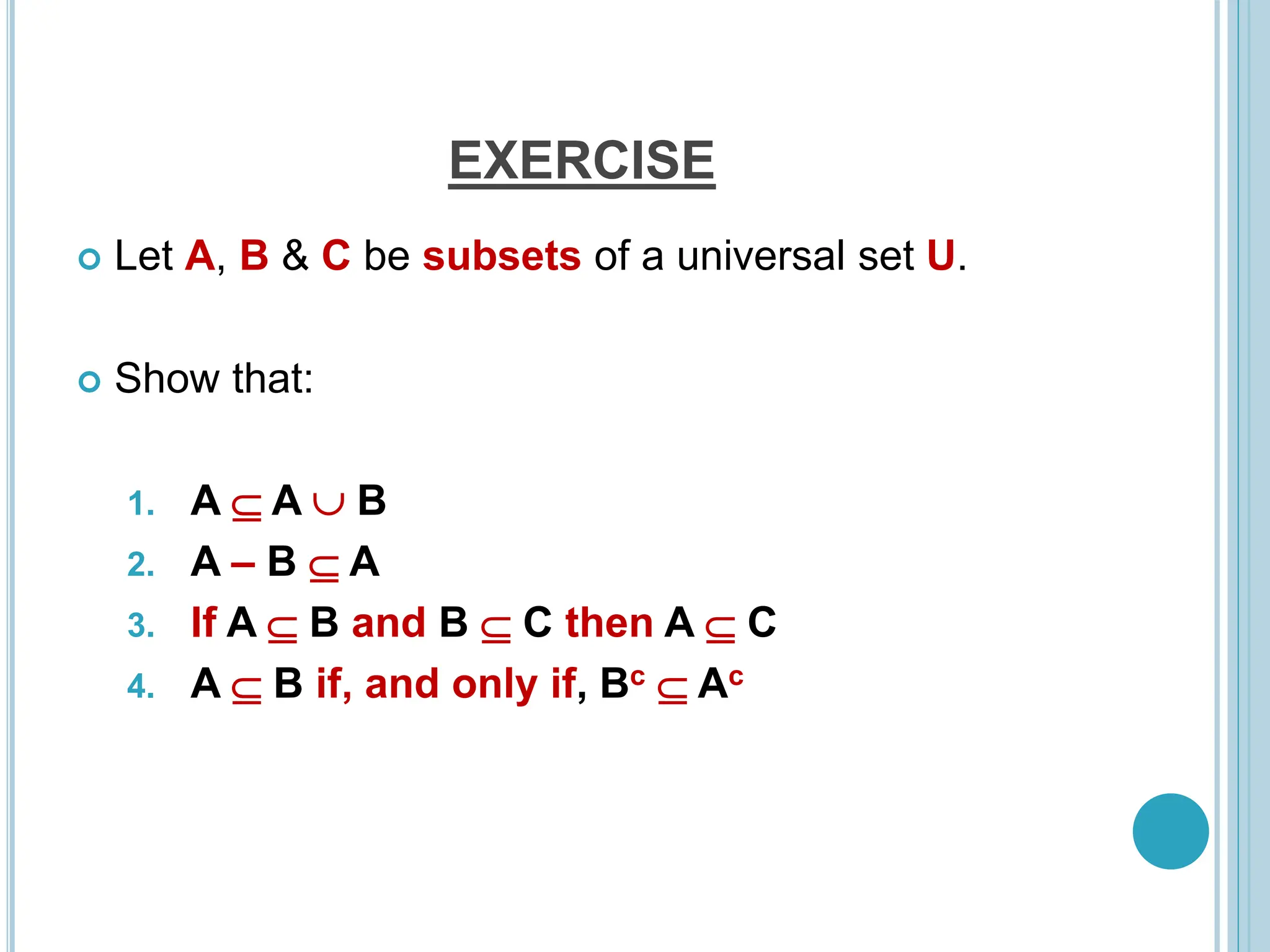 EXERCISE
 Let A, B & C be subsets of a universal set U.
 Show that:
1. A  A  B
2. A – B  A
3. If A  B and B  C then A  C
4. A  B if, and only if, Bc  Ac
 