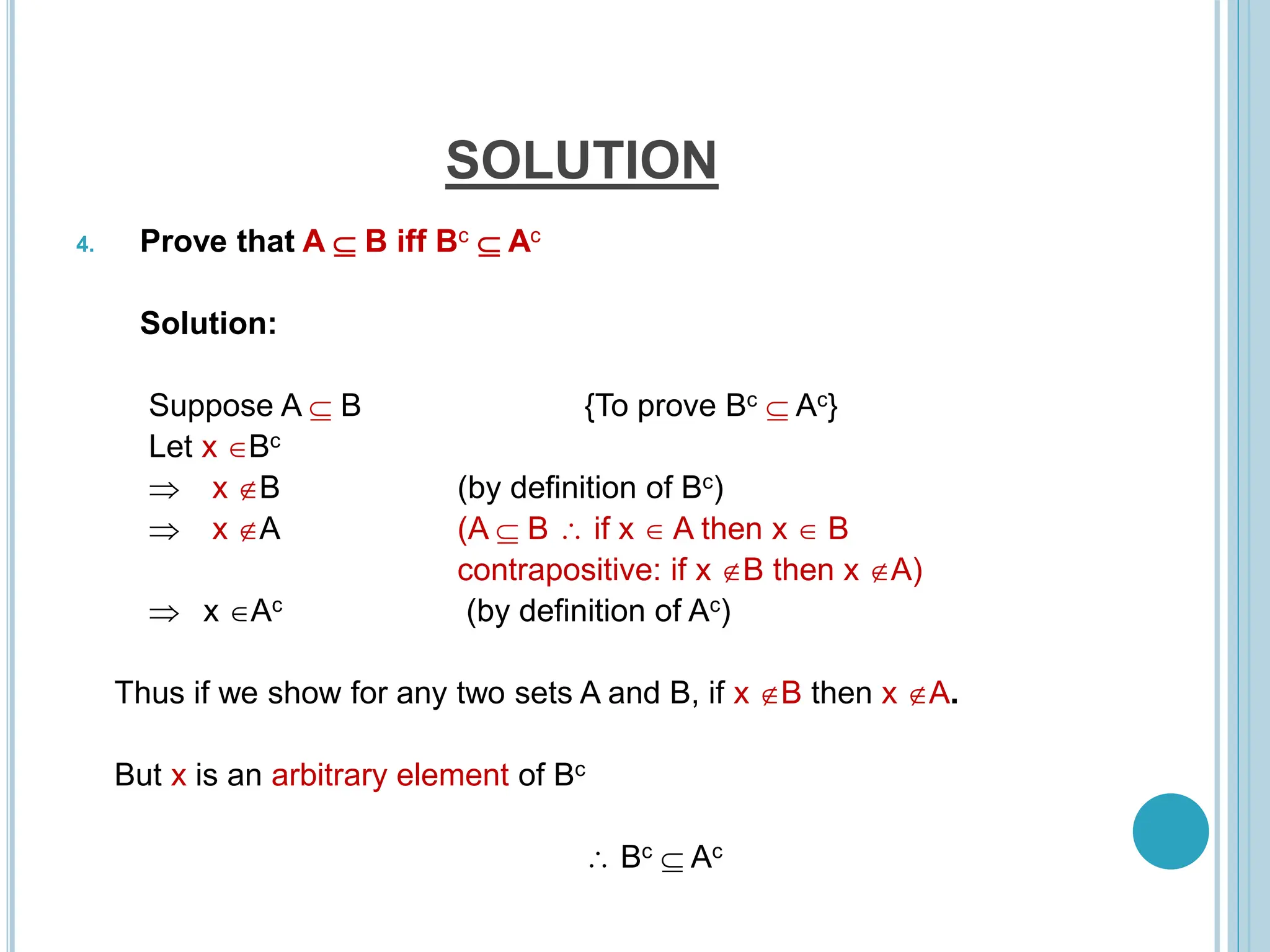 SOLUTION
4. Prove that A  B iff Bc  Ac
Solution:
Suppose A  B {To prove Bc  Ac}
Let x Bc
 x B (by definition of Bc)
 x A (A  B  if x  A then x  B
contrapositive: if x B then x A)
 x Ac (by definition of Ac)
Thus if we show for any two sets A and B, if x B then x A.
But x is an arbitrary element of Bc
 Bc  Ac
 