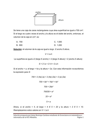 Solución propuesta por Jaime Restrepo Cardona estudiante de licenciatura en matemáticas e
informática de la UCC-Medellín. Página 1
Se tiene una caja de caras rectangulares cuya área superficial es igual a 700 cm².
Si el largo es cuatro veces el ancho y la altura es el doble del ancho, entonces, el
volumen de la caja en cm³, es:
A. 700
B. 800
C. 1.000
D. 1.200
Solución: el volumen de la caja es igual a largo X ancho X altura.
V = l.a.h
La superficie es igual a 2 (largo X ancho) + 2 (largo X altura) + 2 (ancho X altura)
S = 2 l.a + 2 l.h + 2 a.h
Si el ancho = a, el largo = 4a y la altura = 2a. Con esta información re-escribimos
la expresión para S:
700 = 2 (4a) (a) + 2 (4a) (2a) + 2 (a) (2a)
700 = 8a² + 16a² + 4a²
700 = 28a²
700/28 = a²
25 = a²
5 = a
Ahora, si el ancho = 5, el largo = 4 X 5 = 20 y la altura = 2 X 5 = 10.
Reemplazamos estos valores en V = l.a.h
 