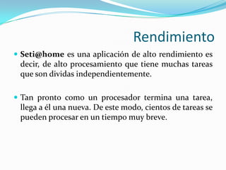 RendimientoSeti@homees una aplicación de alto rendimiento es decir, de alto procesamiento que tiene muchas tareas que son dividas independientemente.Tan pronto como un procesador termina una tarea, llega a él una nueva. De este modo, cientos de tareas se pueden procesar en un tiempo muy breve.