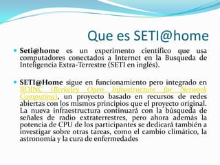 QueesSETI@homeSeti@homees un experimento científico que usa computadores conectados a Internet en la Busqueda de Inteligencia Extra-Terrestre (SETI en inglés).SETI@Home sigue en funcionamiento pero integrado en BOINC (Berkeley Open Infrastructurefor Network Computing), un proyecto basado en recursos de redes abiertas con los mismos principios que el proyecto original. La nueva infraestructura continuará con la búsqueda de señales de radio extraterrestres, pero ahora además la potencia de CPU de los participantes se dedicará también a investigar sobre otras tareas, como el cambio climático, la astronomía y la cura de enfermedades