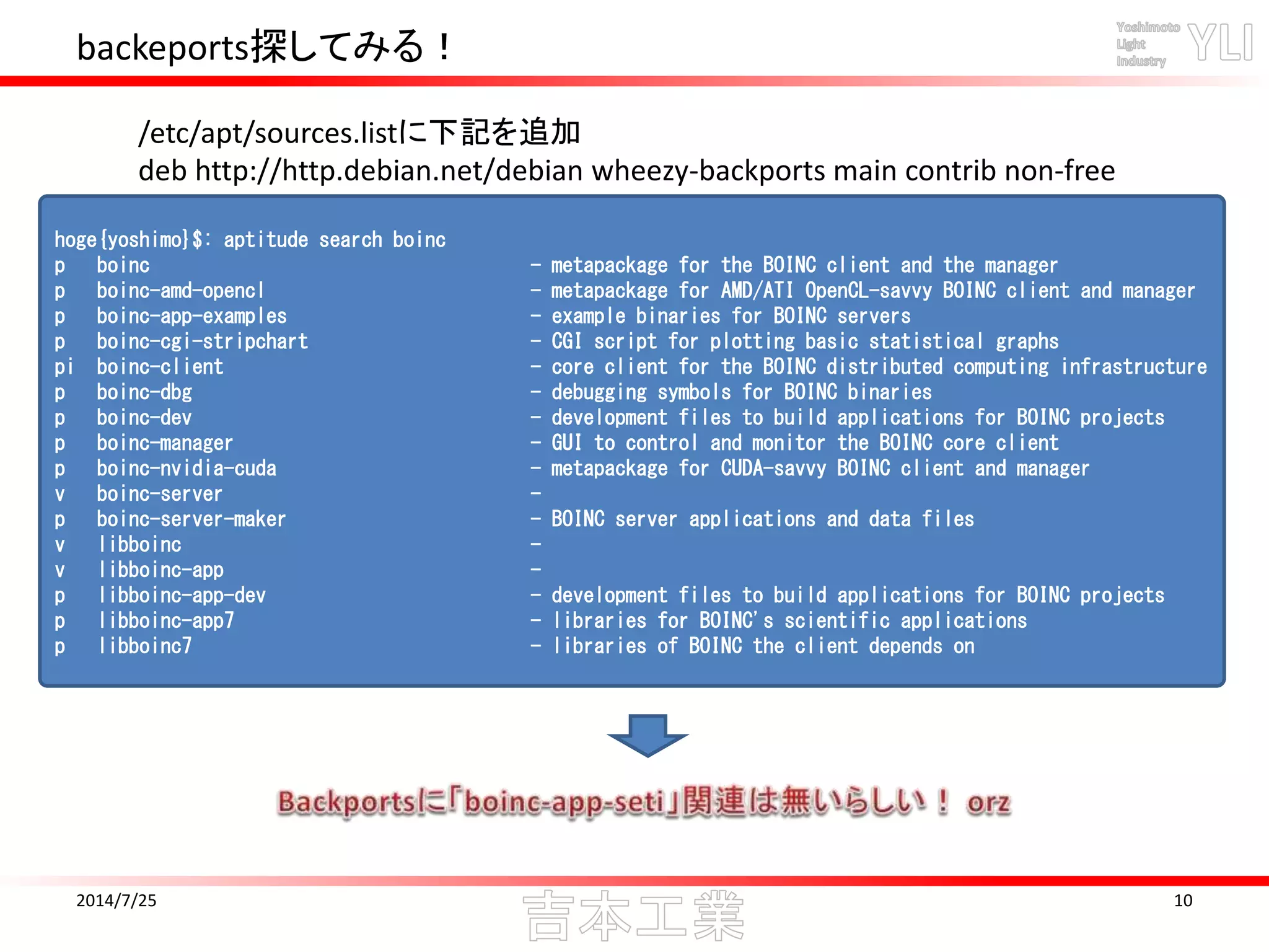 backeports探してみる！
2014/7/25 10
hoge{yoshimo}$: aptitude search boinc
p boinc - metapackage for the BOINC client and the manager
p boinc-amd-opencl - metapackage for AMD/ATI OpenCL-savvy BOINC client and manager
p boinc-app-examples - example binaries for BOINC servers
p boinc-cgi-stripchart - CGI script for plotting basic statistical graphs
pi boinc-client - core client for the BOINC distributed computing infrastructure
p boinc-dbg - debugging symbols for BOINC binaries
p boinc-dev - development files to build applications for BOINC projects
p boinc-manager - GUI to control and monitor the BOINC core client
p boinc-nvidia-cuda - metapackage for CUDA-savvy BOINC client and manager
v boinc-server -
p boinc-server-maker - BOINC server applications and data files
v libboinc -
v libboinc-app -
p libboinc-app-dev - development files to build applications for BOINC projects
p libboinc-app7 - libraries for BOINC's scientific applications
p libboinc7 - libraries of BOINC the client depends on
/etc/apt/sources.listに下記を追加
deb http://http.debian.net/debian wheezy-backports main contrib non-free
 