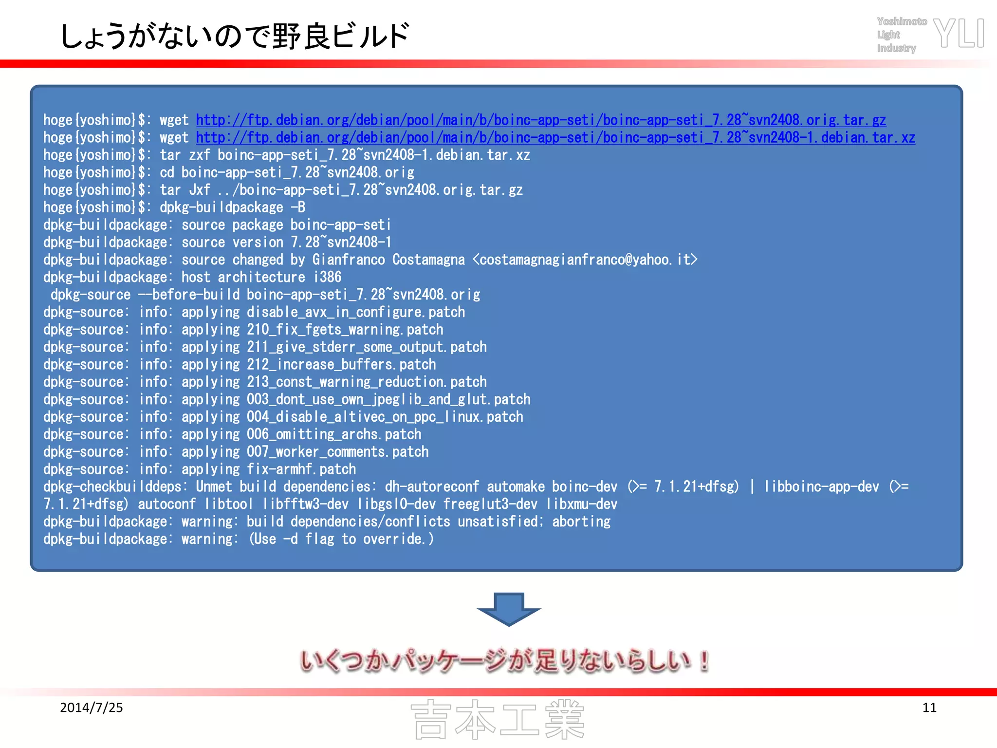 しょうがないので野良ビルド
2014/7/25 11
hoge{yoshimo}$: wget http://ftp.debian.org/debian/pool/main/b/boinc-app-seti/boinc-app-seti_7.28~svn2408.orig.tar.gz
hoge{yoshimo}$: wget http://ftp.debian.org/debian/pool/main/b/boinc-app-seti/boinc-app-seti_7.28~svn2408-1.debian.tar.xz
hoge{yoshimo}$: tar zxf boinc-app-seti_7.28~svn2408-1.debian.tar.xz
hoge{yoshimo}$: cd boinc-app-seti_7.28~svn2408.orig
hoge{yoshimo}$: tar Jxf ../boinc-app-seti_7.28~svn2408.orig.tar.gz
hoge{yoshimo}$: dpkg-buildpackage -B
dpkg-buildpackage: source package boinc-app-seti
dpkg-buildpackage: source version 7.28~svn2408-1
dpkg-buildpackage: source changed by Gianfranco Costamagna <costamagnagianfranco@yahoo.it>
dpkg-buildpackage: host architecture i386
dpkg-source --before-build boinc-app-seti_7.28~svn2408.orig
dpkg-source: info: applying disable_avx_in_configure.patch
dpkg-source: info: applying 210_fix_fgets_warning.patch
dpkg-source: info: applying 211_give_stderr_some_output.patch
dpkg-source: info: applying 212_increase_buffers.patch
dpkg-source: info: applying 213_const_warning_reduction.patch
dpkg-source: info: applying 003_dont_use_own_jpeglib_and_glut.patch
dpkg-source: info: applying 004_disable_altivec_on_ppc_linux.patch
dpkg-source: info: applying 006_omitting_archs.patch
dpkg-source: info: applying 007_worker_comments.patch
dpkg-source: info: applying fix-armhf.patch
dpkg-checkbuilddeps: Unmet build dependencies: dh-autoreconf automake boinc-dev (>= 7.1.21+dfsg) | libboinc-app-dev (>=
7.1.21+dfsg) autoconf libtool libfftw3-dev libgsl0-dev freeglut3-dev libxmu-dev
dpkg-buildpackage: warning: build dependencies/conflicts unsatisfied; aborting
dpkg-buildpackage: warning: (Use -d flag to override.)
 