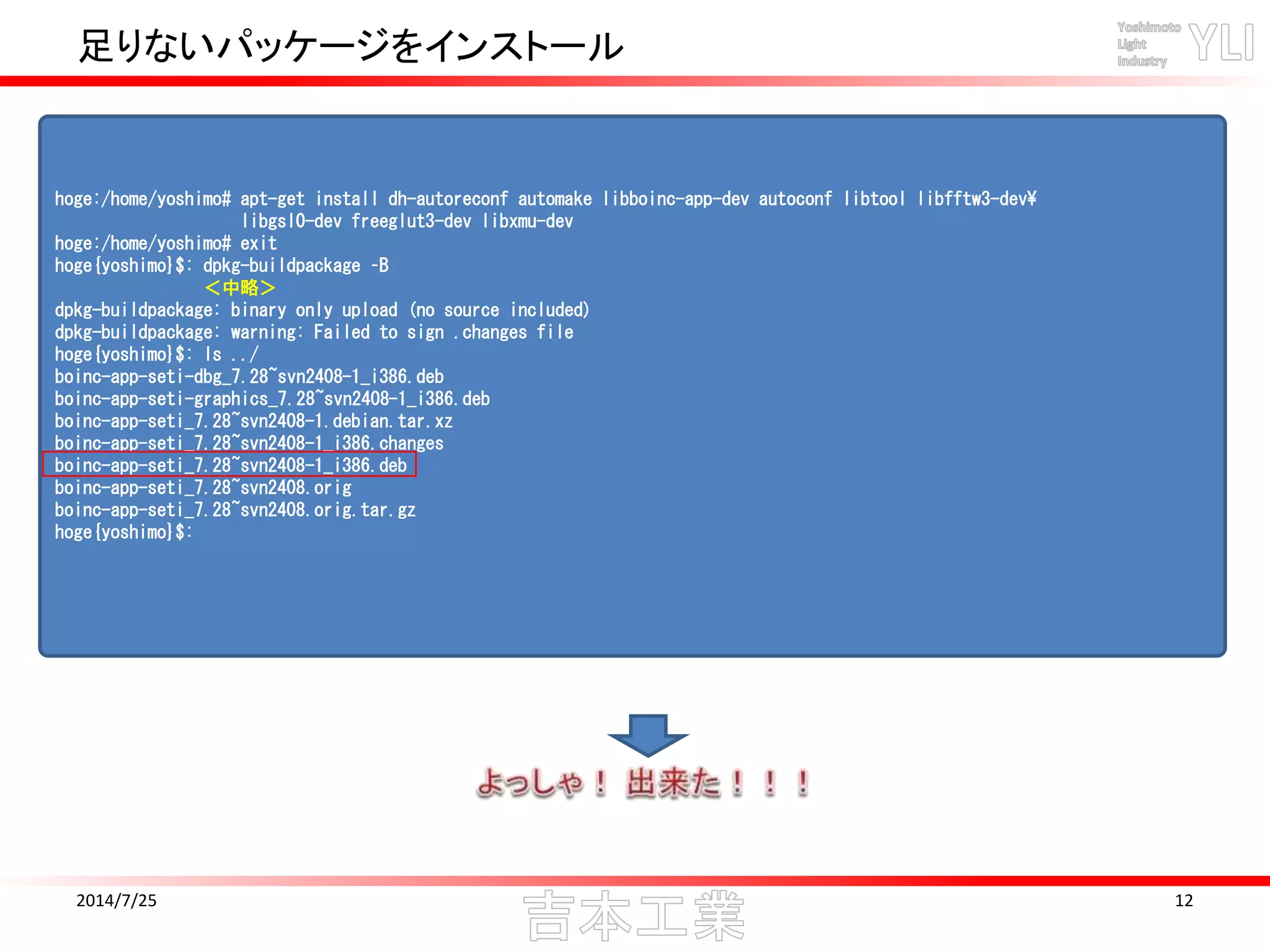 足りないパッケージをインストール
2014/7/25 12
hoge:/home/yoshimo# apt-get install dh-autoreconf automake libboinc-app-dev autoconf libtool libfftw3-dev
libgsl0-dev freeglut3-dev libxmu-dev
hoge:/home/yoshimo# exit
hoge{yoshimo}$: dpkg-buildpackage –B
＜中略＞
dpkg-buildpackage: binary only upload (no source included)
dpkg-buildpackage: warning: Failed to sign .changes file
hoge{yoshimo}$: ls ../
boinc-app-seti-dbg_7.28~svn2408-1_i386.deb
boinc-app-seti-graphics_7.28~svn2408-1_i386.deb
boinc-app-seti_7.28~svn2408-1.debian.tar.xz
boinc-app-seti_7.28~svn2408-1_i386.changes
boinc-app-seti_7.28~svn2408-1_i386.deb
boinc-app-seti_7.28~svn2408.orig
boinc-app-seti_7.28~svn2408.orig.tar.gz
hoge{yoshimo}$:
 