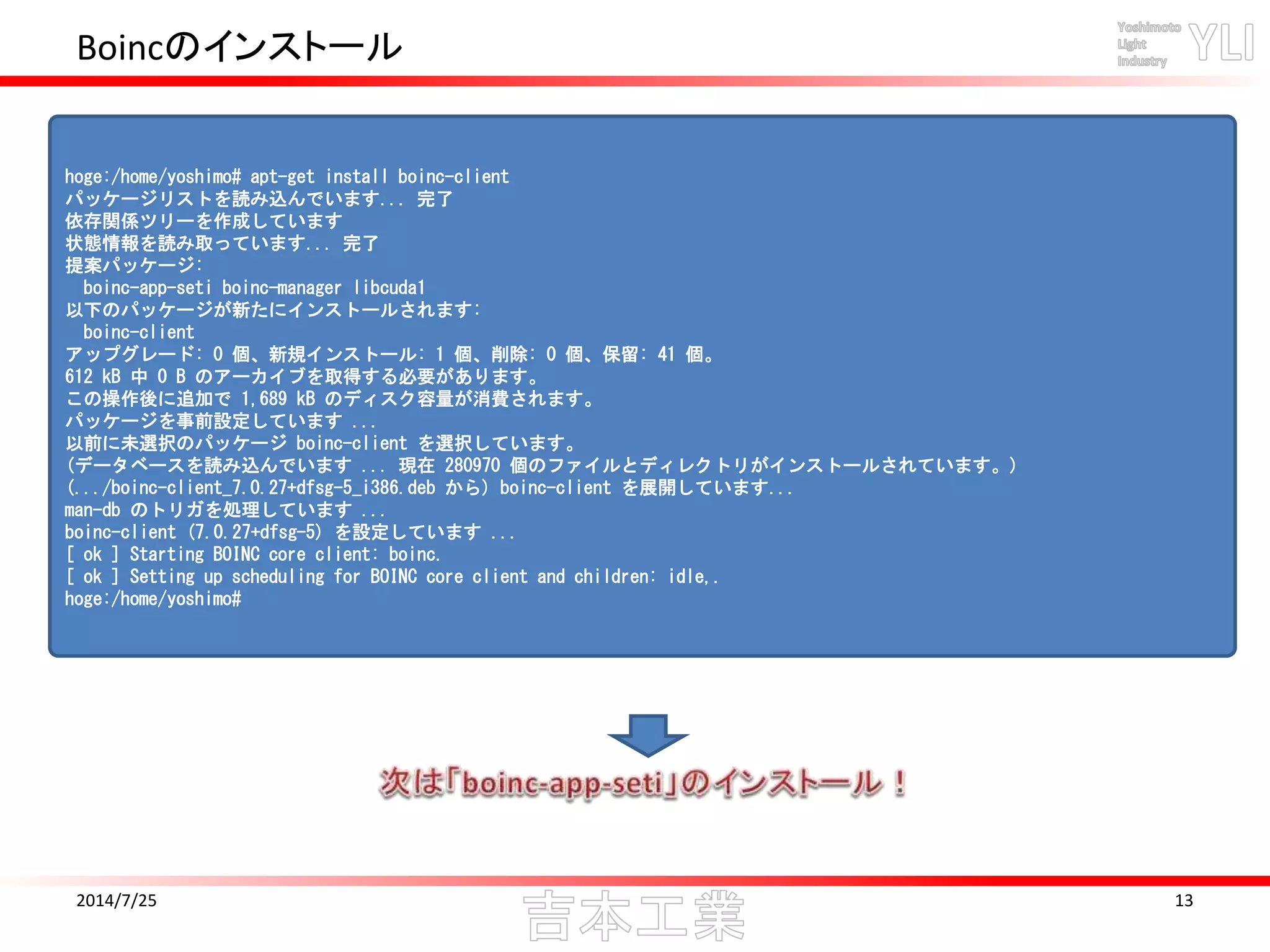 Boincのインストール
2014/7/25 13
hoge:/home/yoshimo# apt-get install boinc-client
パッケージリストを読み込んでいます... 完了
依存関係ツリーを作成しています
状態情報を読み取っています... 完了
提案パッケージ:
boinc-app-seti boinc-manager libcuda1
以下のパッケージが新たにインストールされます:
boinc-client
アップグレード: 0 個、新規インストール: 1 個、削除: 0 個、保留: 41 個。
612 kB 中 0 B のアーカイブを取得する必要があります。
この操作後に追加で 1,689 kB のディスク容量が消費されます。
パッケージを事前設定しています ...
以前に未選択のパッケージ boinc-client を選択しています。
(データベースを読み込んでいます ... 現在 280970 個のファイルとディレクトリがインストールされています。)
(.../boinc-client_7.0.27+dfsg-5_i386.deb から) boinc-client を展開しています...
man-db のトリガを処理しています ...
boinc-client (7.0.27+dfsg-5) を設定しています ...
[ ok ] Starting BOINC core client: boinc.
[ ok ] Setting up scheduling for BOINC core client and children: idle,.
hoge:/home/yoshimo#
 