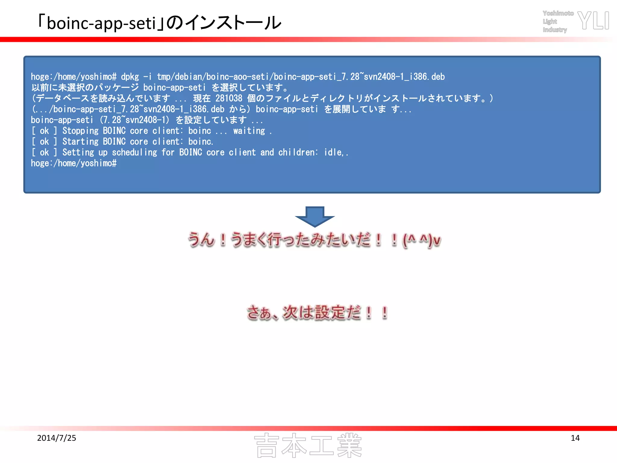 「boinc-app-seti」のインストール
2014/7/25 14
hoge:/home/yoshimo# dpkg -i tmp/debian/boinc-aoo-seti/boinc-app-seti_7.28~svn2408-1_i386.deb
以前に未選択のパッケージ boinc-app-seti を選択しています。
(データベースを読み込んでいます ... 現在 281038 個のファイルとディレクトリがインストールされています。)
(.../boinc-app-seti_7.28~svn2408-1_i386.deb から) boinc-app-seti を展開していま す...
boinc-app-seti (7.28~svn2408-1) を設定しています ...
[ ok ] Stopping BOINC core client: boinc ... waiting .
[ ok ] Starting BOINC core client: boinc.
[ ok ] Setting up scheduling for BOINC core client and children: idle,.
hoge:/home/yoshimo#
 