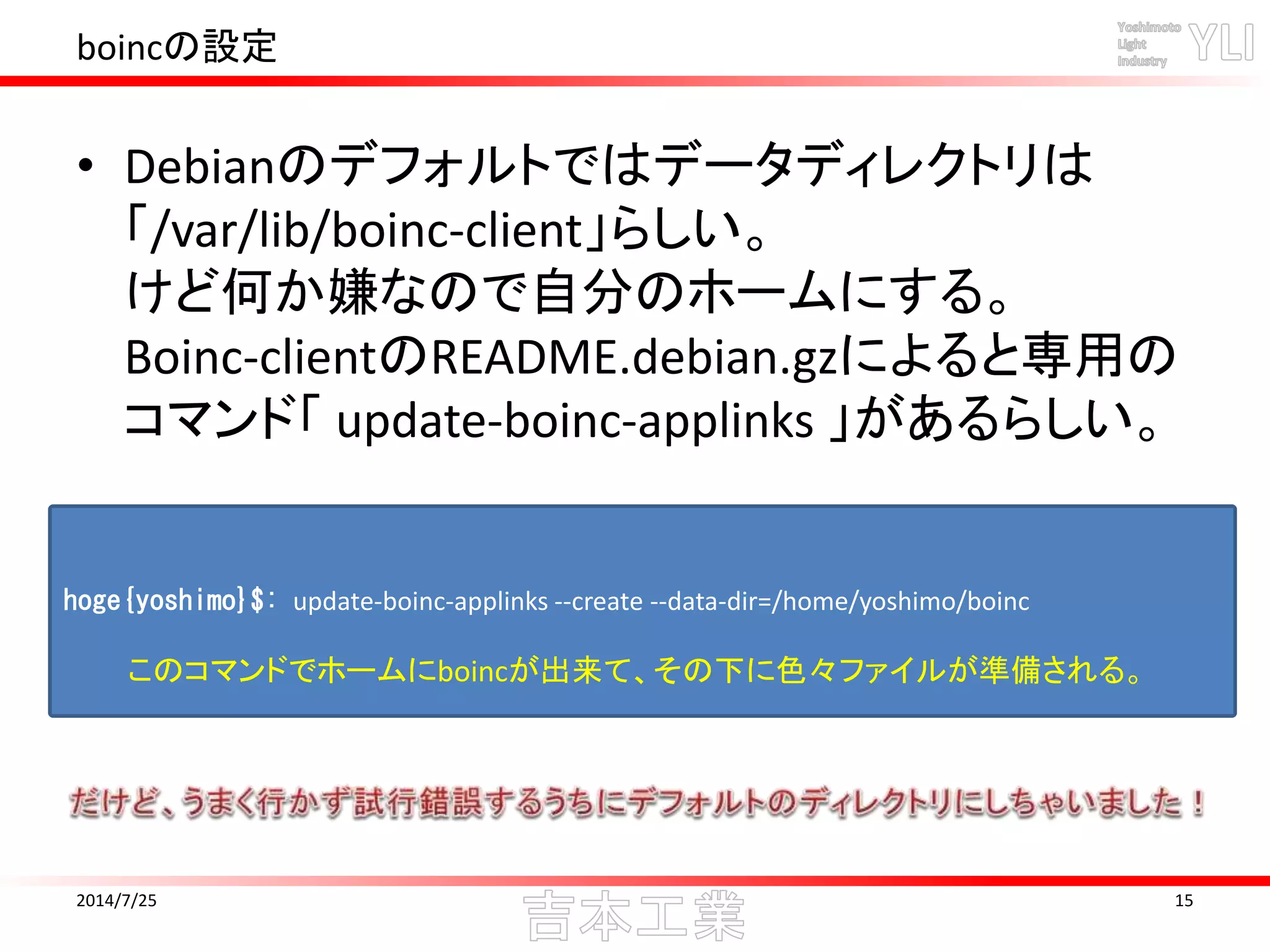 boincの設定
• Debianのデフォルトではデータディレクトリは
「/var/lib/boinc-client」らしい。
けど何か嫌なので自分のホームにする。
Boinc-clientのREADME.debian.gzによると専用の
コマンド「 update-boinc-applinks 」があるらしい。
2014/7/25 15
hoge{yoshimo}$: update-boinc-applinks --create --data-dir=/home/yoshimo/boinc
このコマンドでホームにboincが出来て、その下に色々ファイルが準備される。
 