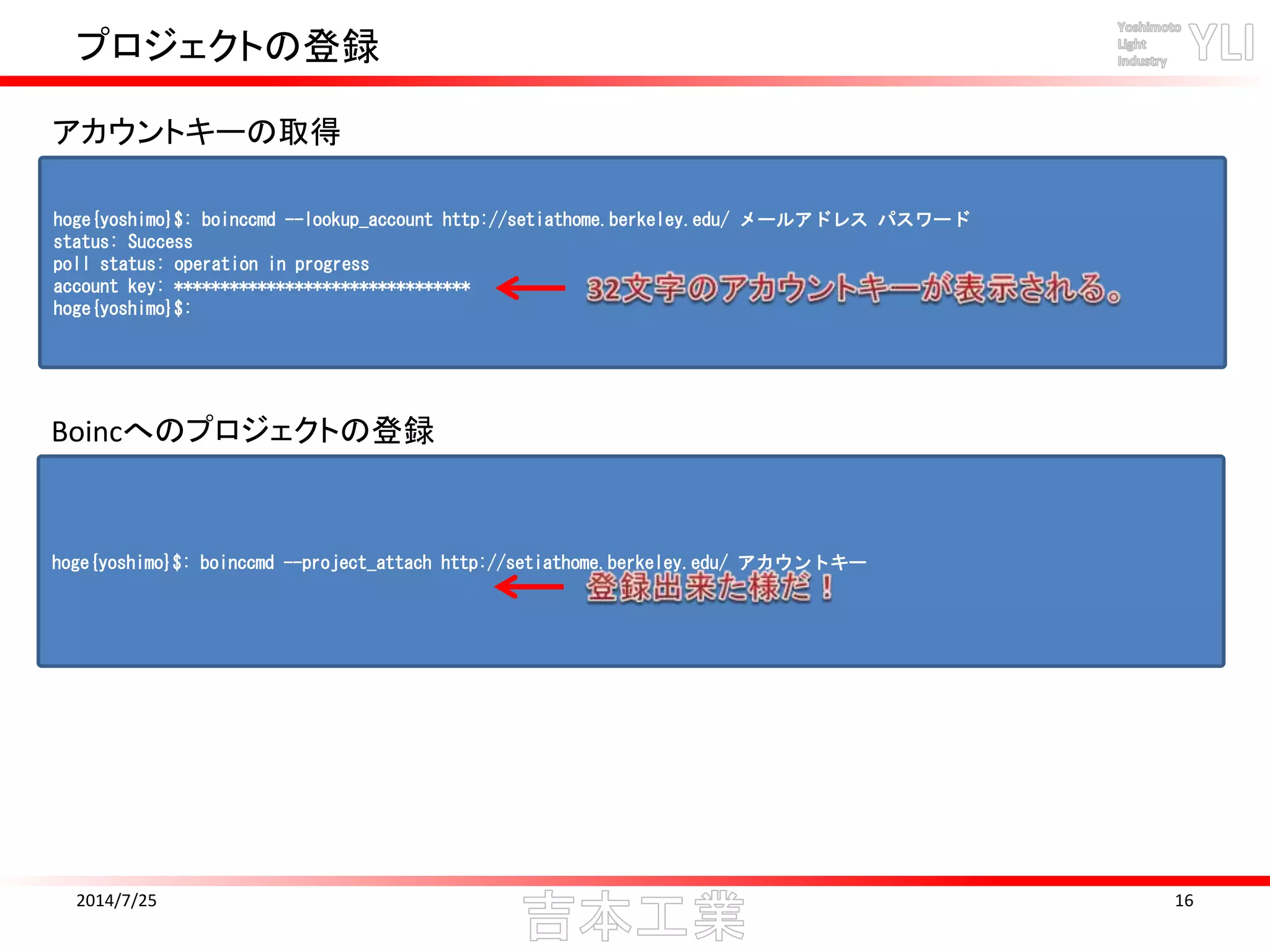 プロジェクトの登録
2014/7/25 16
hoge{yoshimo}$: boinccmd --lookup_account http://setiathome.berkeley.edu/ メールアドレス パスワード
status: Success
poll status: operation in progress
account key: ********************************
hoge{yoshimo}$:
アカウントキーの取得
hoge{yoshimo}$: boinccmd --project_attach http://setiathome.berkeley.edu/ アカウントキー
Boincへのプロジェクトの登録
 