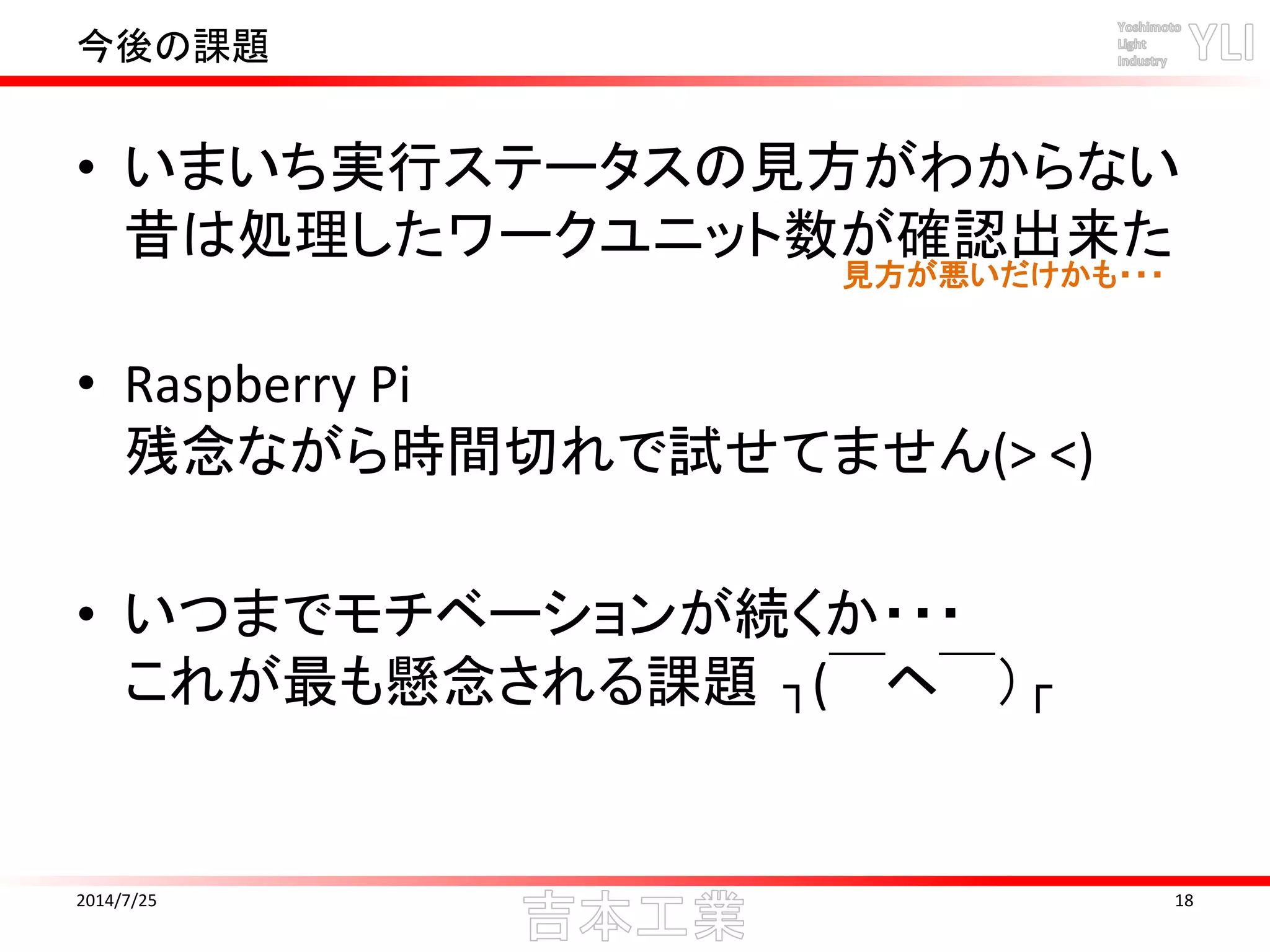 今後の課題
• いまいち実行ステータスの見方がわからない
昔は処理したワークユニット数が確認出来た
• Raspberry Pi
残念ながら時間切れで試せてません(> <)
• いつまでモチベーションが続くか・・・
これが最も懸念される課題 ┐(￣ヘ￣）┌
2014/7/25 18
見方が悪いだけかも・・・
 