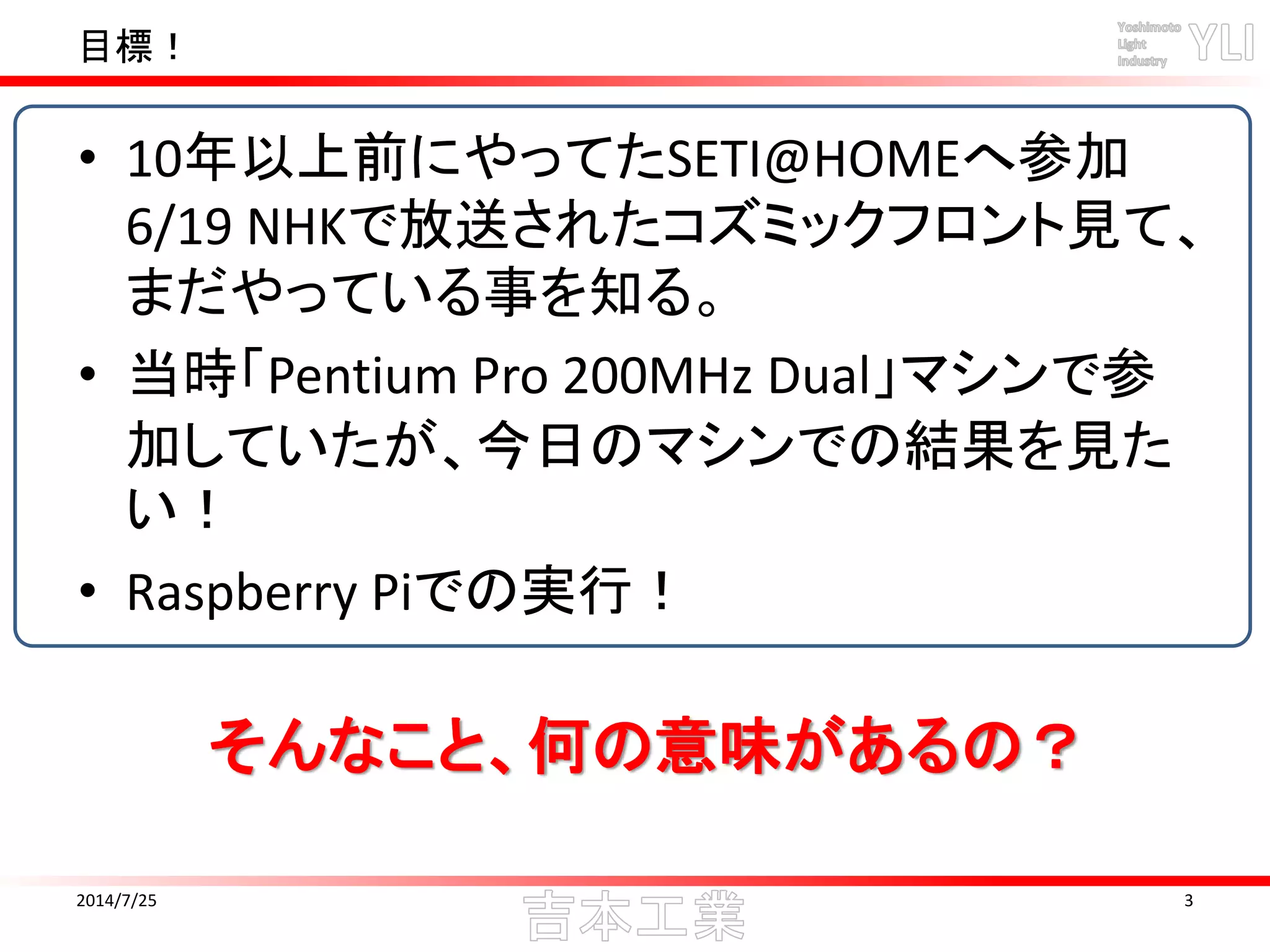目標！
2014/7/25 3
• 10年以上前にやってたSETI@HOMEへ参加
6/19 NHKで放送されたコズミックフロント見て、
まだやっている事を知る。
• 当時「Pentium Pro 200MHz Dual」マシンで参
加していたが、今日のマシンでの結果を見た
い！
• Raspberry Piでの実行！
そんなこと、何の意味があるの？
 