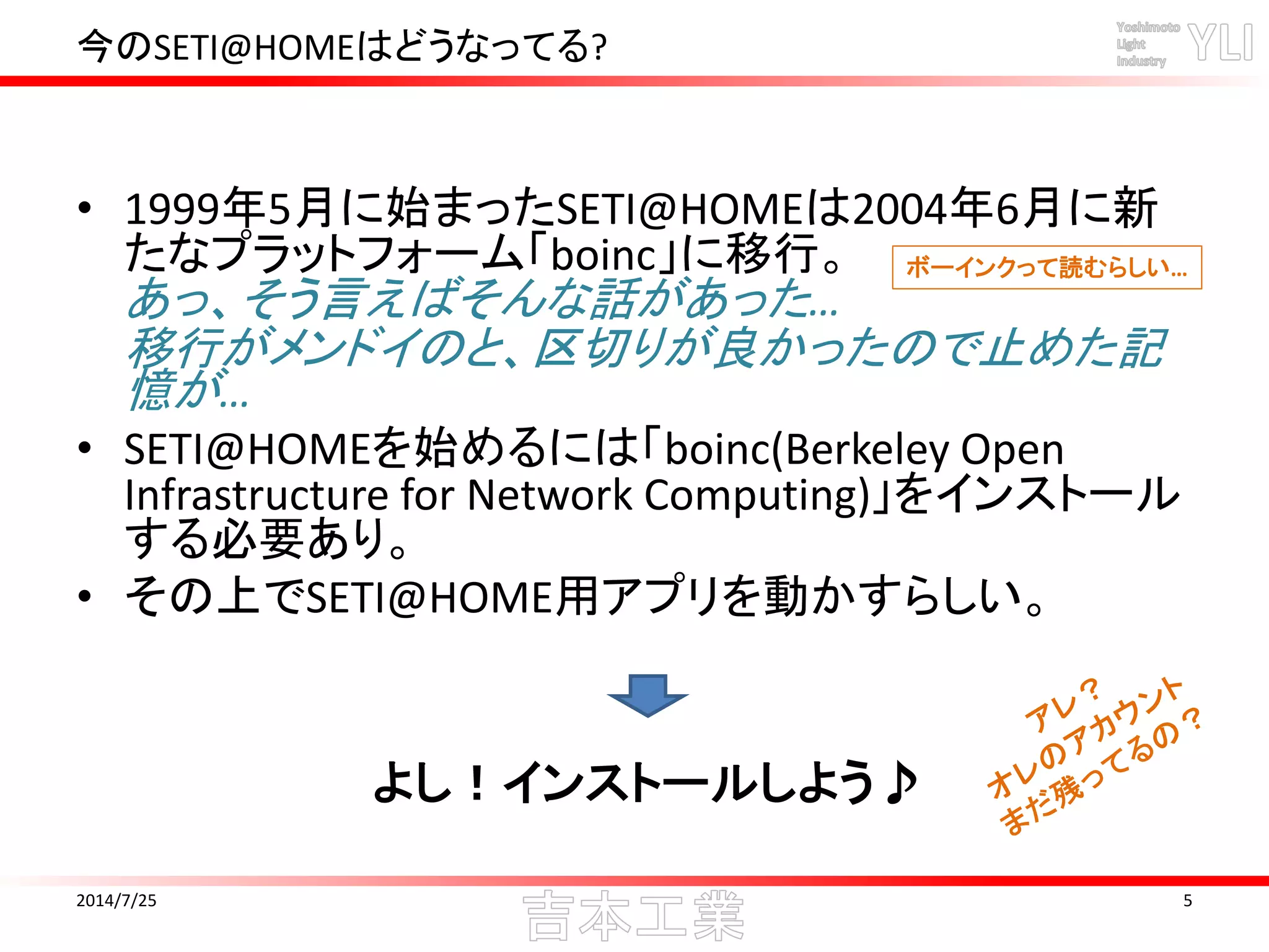 今のSETI@HOMEはどうなってる?
• 1999年5月に始まったSETI@HOMEは2004年6月に新
たなプラットフォーム「boinc」に移行。
あっ、そう言えばそんな話があった…
移行がメンドイのと、区切りが良かったので止めた記
憶が…
• SETI@HOMEを始めるには「boinc(Berkeley Open
Infrastructure for Network Computing)」をインストール
する必要あり。
• その上でSETI@HOME用アプリを動かすらしい。
2014/7/25 5
よし！インストールしよう♪
ボーインクって読むらしい…
 