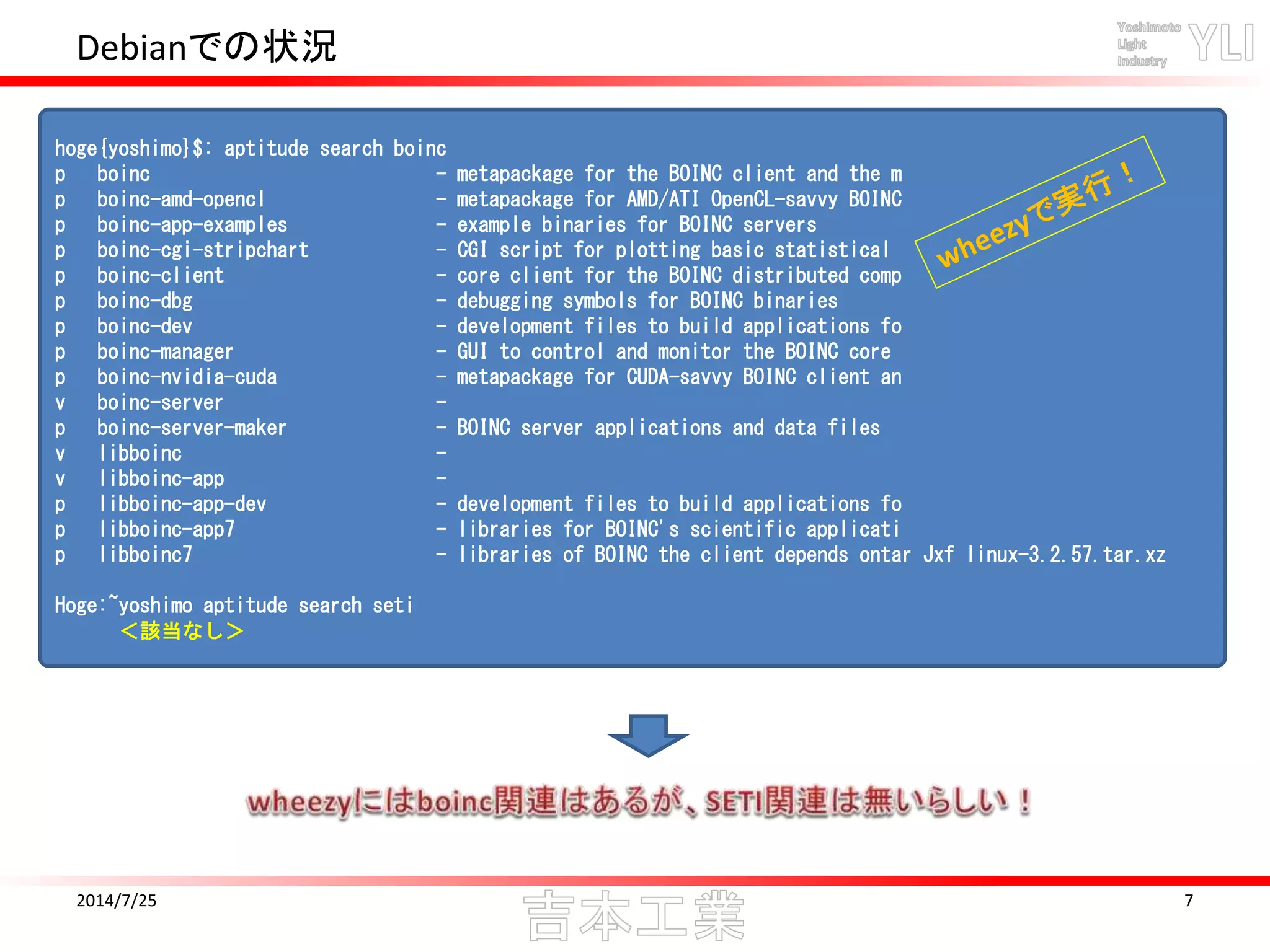 Debianでの状況
2014/7/25 7
hoge{yoshimo}$: aptitude search boinc
p boinc - metapackage for the BOINC client and the m
p boinc-amd-opencl - metapackage for AMD/ATI OpenCL-savvy BOINC
p boinc-app-examples - example binaries for BOINC servers
p boinc-cgi-stripchart - CGI script for plotting basic statistical
p boinc-client - core client for the BOINC distributed comp
p boinc-dbg - debugging symbols for BOINC binaries
p boinc-dev - development files to build applications fo
p boinc-manager - GUI to control and monitor the BOINC core
p boinc-nvidia-cuda - metapackage for CUDA-savvy BOINC client an
v boinc-server -
p boinc-server-maker - BOINC server applications and data files
v libboinc -
v libboinc-app -
p libboinc-app-dev - development files to build applications fo
p libboinc-app7 - libraries for BOINC's scientific applicati
p libboinc7 - libraries of BOINC the client depends ontar Jxf linux-3.2.57.tar.xz
Hoge:~yoshimo aptitude search seti
＜該当なし＞
 
