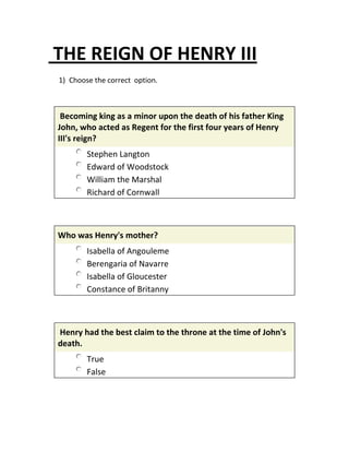 THE REIGN OF HENRY III
1) Choose the correct option.
Becoming king as a minor upon the death of his father King
John, who acted as Regent for the first four years of Henry
III's reign?
Stephen Langton
Edward of Woodstock
William the Marshal
Richard of Cornwall
Who was Henry's mother?
Isabella of Angouleme
Berengaria of Navarre
Isabella of Gloucester
Constance of Britanny
Henry had the best claim to the throne at the time of John's
death.
True
False
 