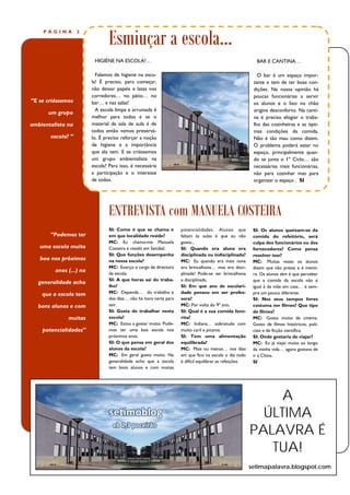Esmiuçar a escola...
    PÁGINA         2




                          HIGIÉNE NA ESCOLA?…                                                              BAR E CANTINA…

                           Falemos de higiene na esco-                                                      O bar é um espaço impor-
                         la! É preciso, para começar,                                                     tante e tem de ter boas con-
                         não deixar papéis e latas nos                                                    dições. Na nossa opinião há
                         corredores… no pátio… no                                                         poucas funcionárias a servir
“E se criássemos         bar… e nas salas!                                                                os alunos e o lixo no chão
                           A escola limpa e arrumada é                                                    origina desconforto. Na canti-
      um grupo
                         melhor para todos e se o                                                         na é preciso elogiar o traba-
ambientalista na         material da sala de aula é de                                                    lho das cozinheiras e as ópti-
                         todos então vamos preservá-                                                      mas condições da comida.
       escola? ”         lo. É preciso reforçar a noção                                                   Não é tão mau como dizem.
                         de higiene e a importância                                                       O problema poderá estar no
                         que ela tem. E se criássemos                                                     espaço, principalmente quan-
                         um grupo ambientalista na                                                        do se junta o 1º Ciclo… são
                         escola? Para isso, é necessária                                                  necessárias mais funcionárias,
                         a participação e o interesse                                                     não para cozinhar mas para
                         de todos.                                                                        organizar o espaço . SI




                                 ENTREVISTA com MANUELA COSTEIRA
                                 SI: Como é que se chama e          potencialidades. Alunos que           SI: Os alunos queixam-se da
       “Podemos ter              em que localidade reside?          faltam às aulas é que eu não          comida do refeitório, será
                                 MC: Eu chamo-me Manuela            gosto...                              culpa dos funcionários ou dos
   uma escola muito              Costeira e resido em Setúbal.      SI: Quando era aluna era              fornecedores? Como pensa
                                 SI: Que funções desempenha         disciplinada ou indisciplinada?       resolver isso?
   boa nos próximos              na nossa escola?                   MC: Eu quando era mais nova           MC: Muitas vezes os alunos
                                 MC: Exerço o cargo de directora    era brincalhona… mas era disci-       dizem que não presta e é menti-
         anos (...) na           da escola.                         plinada! Pode-se ser brincalhona      ra. Os alunos têm é que perceber
                                 SI: A que horas sai do traba-      e disciplinada.                       que a comida da escola não é
   generalidade acho
                                 lho?                               SI: Em que ano de escolari-           igual à da mãe em casa… é sem-
    que a escola tem             MC: Depende… do trabalho e         dade pensou em ser profes-            pre um pouco diferente.
                                 dos dias… não há hora certa para   sora?                                 SI: Nos seus tempos livres
   bons alunos e com             sair.                              MC: Por volta do 9º ano.              costuma ver filmes? Que tipo
                                 SI: Gosta de trabalhar nesta       SI: Qual é a sua comida favo-         de filmes?
              muitas             escola?                            rita?                                 MC: Gosto muito de cinema.
                                 MC: Estou a gostar muito. Pode-    MC: Indiana… sobretudo com            Gosto de filmes históricos, poli-
    potencialidades”             mos ter uma boa escola nos         muito caril e picante.                ciais e de ficção científica.
                                 próximos anos.                     SI: Tem uma alimentação               SI: Onde gostaria de viajar?
                                 SI: O que pensa em geral dos       equilibrada?                          MC: Eu já viajei muito ao longo
                                 alunos da escola?                  MC: Mais ou menos… nos dias           da minha vida… agora gostava de
                                 MC: Em geral gosto muito. Na       em que fico na escola o dia todo      ir à China.
                                 generalidade acho que a escola     é difícil equilibrar as refeições.    SI
                                 tem bons alunos e com muitas




                                                                                                              A
                                                                                                           ÚLTIMA
                                                                                                         PALAVRA É
                                                                                                            TUA!
                                                                                                         setimapalavra.blogspot.com
 