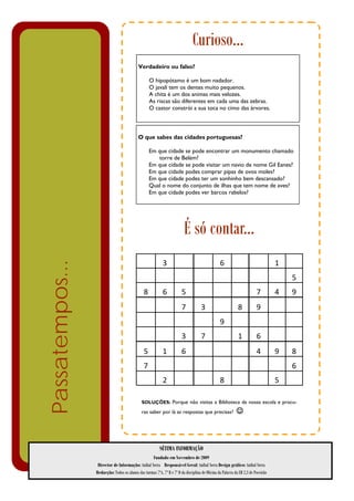 Curioso…
                                            Verdadeiro ou falso?

                                                     O hipopótamo é um bom nadador.
                                                     O javali tem os dentes muito pequenos.
                                                     A chita é um dos animas mais velozes.
                                                     As riscas são diferentes em cada uma das zebras.
                                                     O castor constrói a sua toca no cimo das árvores.



                                            O que sabes das cidades portuguesas?

                                                     Em que cidade se pode encontrar um monumento chamado
                                                         torre de Belém?
                                                     Em que cidade se pode visitar um navio de nome Gil Eanes?
                                                     Em que cidade podes comprar pipas de ovos moles?
                                                     Em que cidade podes ter um sonhinho bem descansado?
                                                     Qual o nome do conjunto de ilhas que tem nome de aves?
                                                     Em que cidade podes ver barcos rabelos?




                                                                          É só contar...
                                                            3                                    6                                 1      
Passatempos...




                                                                                                                                        5 
                                               8            6           5                                                7         4    9 
                                                                        7            3                       8           9                
                                                                                                 9                                        
                                                                        3            7                       1           6                
                                               5            1           6                                                4         9    8 
                                               7                                                                                        6 
                                                            2                                    8                                 5      

                                              SOLUÇÕES: Porque não visitas a Biblioteca da nossa escola e procu-

                                              ras saber por lá as respostas que precisas?                   ☺



                                                          SÉTIMA INFORMAÇÃO
                                                   Fundado em Novembro de 2009
                  Director de Informação: Aníbal Serra Responsável Geral: Aníbal Serra Design gráfico: Aníbal Serra
                 Redacção: Todos os alunos das turmas 7ºA, 7º B e 7º D da disciplina de Oficina da Palavra da EB 2,3 de Poceirão
 