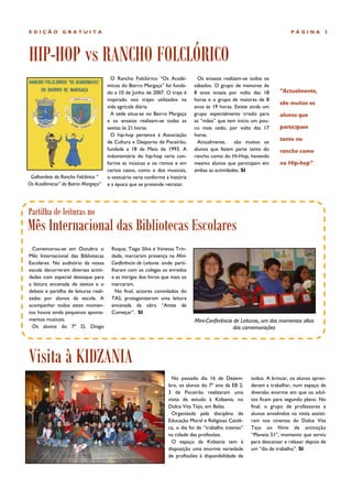 EDIÇÃO          GRATUITA                                                                                                     PÁGINA          3




HIP-HOP vs RANCHO FOLCLÓRICO
                                         O Rancho Folclórico “Os Acadé-           Os ensaios realizam-se todos os
                                       micos do Bairro Margaça” foi funda-      sábados. O grupo de menores de
                                       do a 10 de Junho de 2007. O traje é      8 anos ensaia por volta das 18         “Actualmente,
                                       inspirado nos trajes utilizados na       horas e o grupo de maiores de 8
                                                                                                                       são muitos os
                                       vida agrícola diária.                    anos às 19 horas. Existe ainda um
                                         A sede situa-se no Bairro Margaça      grupo especialmente criado para        alunos que
                                       e os ensaios realizam-se todas as        as “mães” que tem início um pou-
                                       sextas às 21.horas.                      co mais cedo, por volta das 17         participam
                                         O hip-hop pertence à Associação        horas.
                                       de Cultura e Desporto de Poceirão,         Actualmente,     são muitos os
                                                                                                                       tanto no
                                       fundada a 18 de Maio de 1993. A          alunos que fazem parte tanto do        rancho como
                                       indumentária do hip-hop varia con-       rancho como do Hi-Hop, havendo
                                       forme as músicas e os ritmos e em        mesmo alunos que participam em         no Hip-hop”
                                       certos casos, como o dos musicais,       ambas as actividades. SI
 Galhardete do Rancho Folclórico “     o vestuário varia conforme a história
Os Académicos” do Bairro Margaça”      e a época que se pretende retratar.




Partilha de leituras no
Mês Internacional das Bibliotecas Escolares
 Comemorou-se em Outubro o               Roque, Tiago Silva e Vanessa Trin-
Mês Internacional das Bibliotecas        dade, marcaram presença na Mini-
Escolares. No auditório da nossa         Conferência de Leituras onde parti-
escola decorreram diversas activi-       lharam com os colegas os enredos
dades com especial destaque para         e as intrigas dos livros que mais os
a leitura encenada de textos e o         marcaram.
debate e partilha de leituras reali-       No final, actores convidados do
zadas por alunos da escola. A            TAS, protagonizaram uma leitura
acompanhar todos estes momen-            encenada da obra “Antes de
tos houve ainda pequenos aponta-         Começar”. SI
mentos musicais.                                                                Mini-Conferência de Leituras, um dos momentos altos
 Os alunos do 7º D, Diogo                                                                        das comemorações




Visita à KIDZANIA
                                                                      No passado dia 16 de Dezem-         todos. A brincar, os alunos apren-
                                                                    bro, os alunos do 7º ano da EB 2,     deram a trabalhar, num espaço de
                                                                    3 de Poceirão realizaram uma          diversão enorme em que os adul-
                                                                    visita de estudo à Kidzania, no       tos ficam para segundo plano. No
                                                                    Dolce Vita Tejo, em Belas.            final, o grupo de professores e
                                                                      Organizada pela disciplina de       alunos envolvidos na visita assisti-
                                                                    Educação Moral e Religiosa Católi-    ram nos cinemas do Dolce Vita
                                                                    ca, o dia foi de “trabalho intenso”   Tejo ao filme de animação
                                                                    na cidade das profissões.             “Planeta 51”, momento que serviu
                                                                      O espaço da Kidzania tem à          para descansar e relaxar depois de
                                                                    disposição uma enorme variedade       um “dia de trabalho”. SI
                                                                    de profissões à disponibilidade de
 