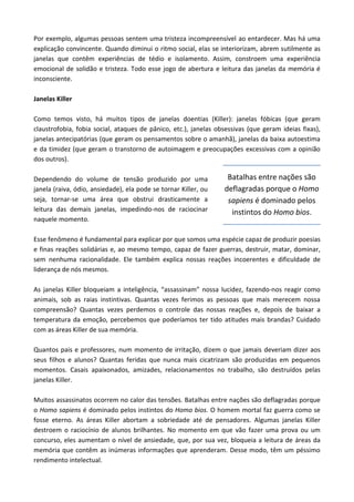 Por exemplo, algumas pessoas sentem uma tristeza incompreensível ao entardecer. Mas há uma
explicação convincente. Quando diminui o ritmo social, elas se interiorizam, abrem sutilmente as
janelas que contêm experiências de tédio e isolamento. Assim, constroem uma experiência
emocional de solidão e tristeza. Todo esse jogo de abertura e leitura das janelas da memória é
inconsciente.
Janelas Killer
Como temos visto, há muitos tipos de janelas doentias (Killer): janelas fóbicas (que geram
claustrofobia, fobia social, ataques de pânico, etc.), janelas obsessivas (que geram ideias fixas),
janelas antecipatórias (que geram os pensamentos sobre o amanhã), janelas da baixa autoestima
e da timidez (que geram o transtorno de autoimagem e preocupações excessivas com a opinião
dos outros).
Dependendo do volume de tensão produzido por uma
janela (raiva, ódio, ansiedade), ela pode se tornar Killer, ou
seja, tornar-se uma área que obstrui drasticamente a
leitura das demais janelas, impedindo-nos de raciocinar
naquele momento.
Esse fenômeno é fundamental para explicar por que somos uma espécie capaz de produzir poesias
e finas reações solidárias e, ao mesmo tempo, capaz de fazer guerras, destruir, matar, dominar,
sem nenhuma racionalidade. Ele também explica nossas reações incoerentes e dificuldade de
liderança de nós mesmos.
As janelas Killer bloqueiam a inteligência, “assassinam” nossa lucidez, fazendo-nos reagir como
animais, sob as raias instintivas. Quantas vezes ferimos as pessoas que mais merecem nossa
compreensão? Quantas vezes perdemos o controle das nossas reações e, depois de baixar a
temperatura da emoção, percebemos que poderíamos ter tido atitudes mais brandas? Cuidado
com as áreas Killer de sua memória.
Quantos pais e professores, num momento de irritação, dizem o que jamais deveriam dizer aos
seus filhos e alunos? Quantas feridas que nunca mais cicatrizam são produzidas em pequenos
momentos. Casais apaixonados, amizades, relacionamentos no trabalho, são destruídos pelas
janelas Killer.
Muitos assassinatos ocorrem no calor das tensões. Batalhas entre nações são deflagradas porque
o Homo sapiens é dominado pelos instintos do Homo bios. O homem mortal faz guerra como se
fosse eterno. As áreas Killer abortam a sobriedade até de pensadores. Algumas janelas Killer
destroem o raciocínio de alunos brilhantes. No momento em que vão fazer uma prova ou um
concurso, eles aumentam o nível de ansiedade, que, por sua vez, bloqueia a leitura de áreas da
memória que contêm as inúmeras informações que aprenderam. Desse modo, têm um péssimo
rendimento intelectual.
Batalhas entre nações são
deflagradas porque o Homo
sapiens é dominado pelos
instintos do Homo bios.
 