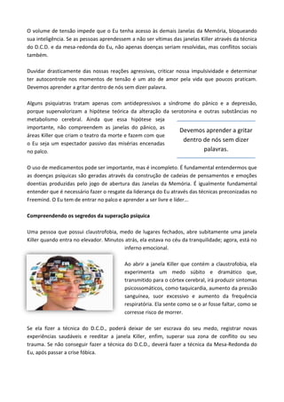 O volume de tensão impede que o Eu tenha acesso às demais Janelas da Memória, bloqueando
sua inteligência. Se as pessoas aprendessem a não ser vítimas das janelas Killer através da técnica
do D.C.D. e da mesa-redonda do Eu, não apenas doenças seriam resolvidas, mas conflitos sociais
também.
Duvidar drasticamente das nossas reações agressivas, criticar nossa impulsividade e determinar
ter autocontrole nos momentos de tensão é um ato de amor pela vida que poucos praticam.
Devemos aprender a gritar dentro de nós sem dizer palavra.
Alguns psiquiatras tratam apenas com antidepressivos a síndrome do pânico e a depressão,
porque supervalorizam a hipótese teórica da alteração da serotonina e outras substâncias no
metabolismo cerebral. Ainda que essa hipótese seja
importante, não compreendem as janelas do pânico, as
áreas Killer que criam o teatro da morte e fazem com que
o Eu seja um espectador passivo das misérias encenadas
no palco.
O uso de medicamentos pode ser importante, mas é incompleto. É fundamental entendermos que
as doenças psíquicas são geradas através da construção de cadeias de pensamentos e emoções
doentias produzidas pelo jogo de abertura das Janelas da Memória. É igualmente fundamental
entender que é necessário fazer o resgate da liderança do Eu através das técnicas preconizadas no
Freemind. O Eu tem de entrar no palco e aprender a ser livre e líder...
Compreendendo os segredos da superação psíquica
Uma pessoa que possui claustrofobia, medo de lugares fechados, abre subitamente uma janela
Killer quando entra no elevador. Minutos atrás, ela estava no céu da tranquilidade; agora, está no
inferno emocional.
Ao abrir a janela Killer que contém a claustrofobia, ela
experimenta um medo súbito e dramático que,
transmitido para o córtex cerebral, irá produzir sintomas
psicossomáticos, como taquicardia, aumento da pressão
sanguínea, suor excessivo e aumento da frequência
respiratória. Ela sente como se o ar fosse faltar, como se
corresse risco de morrer.
Se ela fizer a técnica do D.C.D., poderá deixar de ser escrava do seu medo, registrar novas
experiências saudáveis e reeditar a janela Killer, enfim, superar sua zona de conflito ou seu
trauma. Se não conseguir fazer a técnica do D.C.D., deverá fazer a técnica da Mesa-Redonda do
Eu, após passar a crise fóbica.
Devemos aprender a gritar
dentro de nós sem dizer
palavras.
 