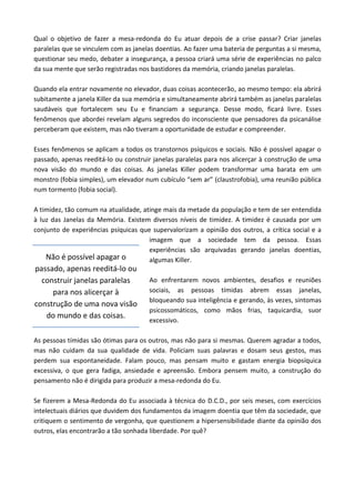 Qual o objetivo de fazer a mesa-redonda do Eu atuar depois de a crise passar? Criar janelas
paralelas que se vinculem com as janelas doentias. Ao fazer uma bateria de perguntas a si mesma,
questionar seu medo, debater a insegurança, a pessoa criará uma série de experiências no palco
da sua mente que serão registradas nos bastidores da memória, criando janelas paralelas.
Quando ela entrar novamente no elevador, duas coisas acontecerão, ao mesmo tempo: ela abrirá
subitamente a janela Killer da sua memória e simultaneamente abrirá também as janelas paralelas
saudáveis que fortalecem seu Eu e financiam a segurança. Desse modo, ficará livre. Esses
fenômenos que abordei revelam alguns segredos do inconsciente que pensadores da psicanálise
perceberam que existem, mas não tiveram a oportunidade de estudar e compreender.
Esses fenômenos se aplicam a todos os transtornos psíquicos e sociais. Não é possível apagar o
passado, apenas reeditá-lo ou construir janelas paralelas para nos alicerçar à construção de uma
nova visão do mundo e das coisas. As janelas Killer podem transformar uma barata em um
monstro (fobia simples), um elevador num cubículo “sem ar” (claustrofobia), uma reunião pública
num tormento (fobia social).
A timidez, tão comum na atualidade, atinge mais da metade da população e tem de ser entendida
à luz das Janelas da Memória. Existem diversos níveis de timidez. A timidez é causada por um
conjunto de experiências psíquicas que supervalorizam a opinião dos outros, a crítica social e a
imagem que a sociedade tem da pessoa. Essas
experiências são arquivadas gerando janelas doentias,
algumas Killer.
Ao enfrentarem novos ambientes, desafios e reuniões
sociais, as pessoas tímidas abrem essas janelas,
bloqueando sua inteligência e gerando, às vezes, sintomas
psicossomáticos, como mãos frias, taquicardia, suor
excessivo.
As pessoas tímidas são ótimas para os outros, mas não para si mesmas. Querem agradar a todos,
mas não cuidam da sua qualidade de vida. Policiam suas palavras e dosam seus gestos, mas
perdem sua espontaneidade. Falam pouco, mas pensam muito e gastam energia biopsíquica
excessiva, o que gera fadiga, ansiedade e apreensão. Embora pensem muito, a construção do
pensamento não é dirigida para produzir a mesa-redonda do Eu.
Se fizerem a Mesa-Redonda do Eu associada à técnica do D.C.D., por seis meses, com exercícios
intelectuais diários que duvidem dos fundamentos da imagem doentia que têm da sociedade, que
critiquem o sentimento de vergonha, que questionem a hipersensibilidade diante da opinião dos
outros, elas encontrarão a tão sonhada liberdade. Por quê?
Não é possível apagar o
passado, apenas reeditá-lo ou
construir janelas paralelas
para nos alicerçar à
construção de uma nova visão
do mundo e das coisas.
 