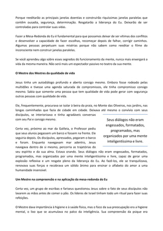Porque reeditarão as principais janelas doentias e construirão riquíssimas janelas paralelas que
contêm ousadia, segurança, determinação. Resgatarão a liderança do Eu. Deixarão de ser
controladas para controlar suas vidas.
Fazer a Mesa-Redonda do Eu é fundamental para que possamos deixar de ser vítimas dos conflitos
e desenvolver a capacidade de fazer escolhas, recomeçar depois de falhar, corrigir caminhos.
Algumas pessoas perpetuam suas misérias porque não sabem como reeditar o filme do
inconsciente nem construir janelas paralelas.
Se você aprendeu algo sobre esses segredos do funcionamento da mente, nunca mais enxergará a
vida da mesma maneira. Não será mais um espectador passivo no teatro da sua mente.
O Mestre dos Mestres da qualidade de vida
Jesus tinha um autodiálogo profundo e aberto consigo mesmo. Embora fosse rodeado pelas
multidões e tivesse uma agenda saturada de compromissos, ele tinha compromisso consigo
mesmo. Sabia que somente uma pessoa que tem qualidade de vida pode gerar com segurança
outras pessoas com qualidade de vida.
Ele, frequentemente, procurava se isolar à beira da praia, no Monte das Oliveiras, nos jardins, nas
longas caminhadas que fazia de cidade em cidade. Deixava até mesmo o convívio com seus
discípulos, se interiorizava e tinha agradáveis conversas
com seu Pai e consigo mesmo.
Certa vez, próximo ao mar da Galileia, o Professor pediu
que seus alunos pegassem um barco e fossem na frente. Ele
seguiria depois. Os discípulos, apressados, pegaram o barco
e foram. Enquanto navegavam mar adentro, Jesus
navegava dentro de si mesmo, percorria as trajetórias do
seu espírito e da sua alma. Estava orando. Seus diálogos não eram engessados, formatados,
programados, mas organizados por uma mente inteligentíssima e livre, capaz de gerar uma
explosão reflexiva e um resgate pleno da liderança do Eu. Ao fazê-los, ele se tranquilizava,
renovava suas forças e recobrava um sólido ânimo para ensinar o alfabeto do amor a uma
humanidade insensível.
Um Mestre na compreensão e na aplicação da mesa-redonda do Eu
Certa vez, um grupo de escribas e fariseus questionou Jesus sobre o fato de seus discípulos não
lavarem as mãos antes de comer o pão. Os líderes de Israel tinham todo um ritual para fazer suas
refeições.
O Mestre dava importância à higiene e à saúde física, mas o foco da sua preocupação era a higiene
mental, o lixo que se acumulava no palco da inteligência. Sua compreensão da psique era
Seus diálogos não eram
engessados, formatados,
programados, mas
organizados por uma mente
inteligentíssima e livre.
 