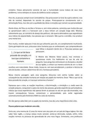 cristalina. Estava plenamente convicto de que a humanidade nunca tratara de seus reais
problemas, nunca extirpara as causas da violência social e psíquica.
Para ele, as pessoas sempre eram contraditórias. Elas procuravam se livrar da sujeira exterior, mas
não da invisível, depositada no secreto da psique. Preocupavam-se corretamente com a
alimentação física, mas não com a qualidade das ideias e emoções que nutriam sua personalidade.
Diante disso, ele fitou os escribas e fariseus e, sem meias palavras, comentou que muitos dos que
se aproximavam dele e o honravam com a boca tinham um coração longe dele. Mostrou
solenemente que, ao contrário do desejo dos políticos, não queria admiradores que expandissem
seus índices de popularidade, mas pessoas que o amassem. Não queria a servidão, mas produzir
uma mente livre.
Para muitos, receber aplausos é mais do que suficiente; para ele, era completamente insuficiente.
Como garimpeiro de ouro, procurava seres humanos que se conhecessem, que compreendessem
suas falhas e atuassem dentro de si. Procurava pessoas que
pensassem.
O Mestre dos Mestres falava pouco, mas ensinava e
questionava muito. Era habilíssimo no uso da arte da
pergunta. Suas perguntas estimulavam os discípulos a duvidar
da sua rigidez, a criticar sua maneira estreita de ser e a fazer
escolhas com maturidade. Desse modo, levava-os, sem que percebessem, a praticar a técnica da
arte de duvidar, criticar e determinar (D.C.D.). Formava pensadores.
Nessa mesma passagem, após essa pergunta, discursou com exímia lucidez sobre as
consequências das atitudes humanas em relação aos papéis da memória. Disse: “Mas o que sai da
boca procede do coração, e é isso que contamina o homem.”
Expressou que a raiva, as reações impulsivas, a discriminação, a simulação e o medo saem do
coração psíquico, conquistam o palco da mente das pessoas, gerando experiências perturbadoras.
Indicou que essas experiências não apenas ferem as pessoas no ato em que são encenadas, mas
trazem consequências futuras, contaminam a personalidade, pois serão registradas
automaticamente pelo fenômeno RAM nos solos da memória.
Ele não apenas sabia lidar com os papéis da memória, mas deu uma importância vital a eles.
Poucas palavras que mudaram uma vida
Certa vez, uma menina de 11 anos foi morar com seus pais em um país de língua inglesa. Por não
saber falar inglês, a criança estava muito sensível, sentia-se diminuída, isolada, enfim, tinha
reações normais no processo de aprendizado de uma nova língua. Entretanto, uma professora
[...] o que sai da boca
procede do coração, e é
isso que contamina o
homem.
 