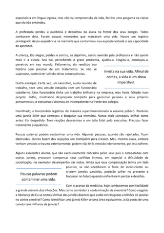 especialista em língua inglesa, mas não na compreensão da vida, fez-lhe uma pergunta na classe
que ela não entendeu.
A professora perdeu a paciência e debochou da aluna na frente dos seus colegas. Todos
zombaram dela. Foram poucos momentos que marcaram uma vida. Houve um registro
privilegiado dessa experiência na memória que contaminou sua espontaneidade e sua capacidade
de aprender.
A criança, tão alegre, perdeu o sorriso, se deprimiu, sentiu aversão pela professora e não queria
mais ir à escola. Seu pai, percebendo o grave problema, ajudou-a. Elogiou-a, encorajou-a,
penetrou em seu mundo. Felizmente, ela reeditou sua
história sem precisar de um tratamento. Se não se
superasse, poderia ter sofrido sérias consequências.
Outro exemplo. Certa vez, um executivo, numa reunião de
trabalho, teve uma atitude estúpida com um funcionário
subalterno. Esse funcionário tinha um trabalho brilhante na empresa, mas havia falhado num
projeto. Então, mostrando despreparo completo para gerenciar pessoas e seus próprios
pensamentos, o executivo o chamou de incompetente na frente dos colegas.
Humilhado, o funcionário registrou de maneira superdimensionada o vexame público. Produziu
uma janela Killer que começou a bloquear sua memória. Nunca mais conseguiu brilhar como
antes. Foi despedido. Teve reações depressivas e um ódio fatal pelo executivo. Precisou fazer
tratamento psiquiátrico.
Poucas palavras podem contaminar uma vida. Algumas pessoas, quando são rejeitadas, ficam
obstruídas. Outras fazem das rejeições um trampolim para crescer. Mas, mesmo essas, embora
tenham vencido o trauma exteriormente, podem não tê-lo vencido interiormente, por isso sofrem.
Alguns excelentes alunos, que são excessivamente cobrados pelos seus pais e comparados com
outros jovens, procuram compensar seus conflitos íntimos, em especial a dificuldade de
socialização, no exemplar desempenho das notas. Ainda que essa compensação tenha um lado
positivo, se não reeditarem o filme do inconsciente ou
criarem janelas paralelas, poderão sofrer no presente e
fracassar no futuro quando enfrentarem perdas e desafios.
Com o avanço da medicina, hoje combatemos com facilidade
a grande maioria das infecções. Mas como combater a contaminação da memória? Como resgatar
a liderança do Eu se somos vítimas das janelas doentes que estão entrelaçadas a bilhões de janelas
no córtex cerebral? Como identificar uma janela Killer se uma área equivalente, à da ponta de uma
caneta tem milhares de janelas?
Poucas palavras podem
contaminar uma vida.
Invista na sua vida. Afinal de
contas, a vida é um show
imperdível.
 